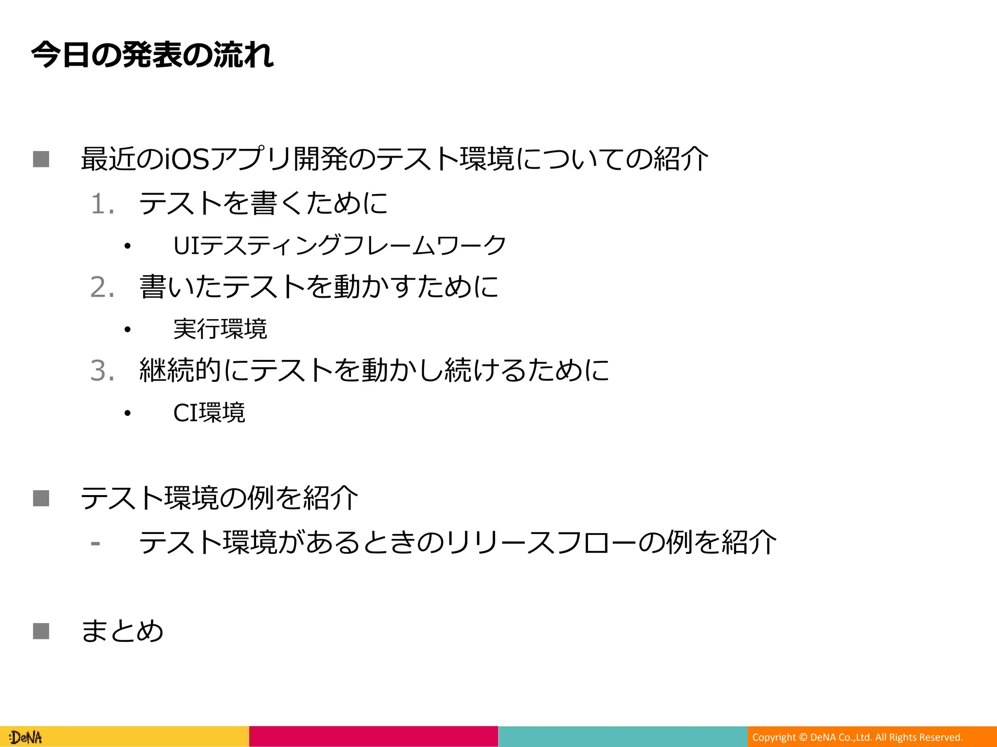 Copyright © DeNA Co.,Ltd. All Rights Reserved.
今日の発表の流れ
 最近のiOSアプリ開発のテスト環境についての紹介
1. テストを書くために
• UIテスティングフレームワーク
2. 書いたテストを動かすために
• 実行環境
3. 継続的にテストを動かし続けるために
• CI環境
 テスト環境の例を紹介
⁃ テスト環境があるときのリリースフローの例を紹介
 まとめ
 
