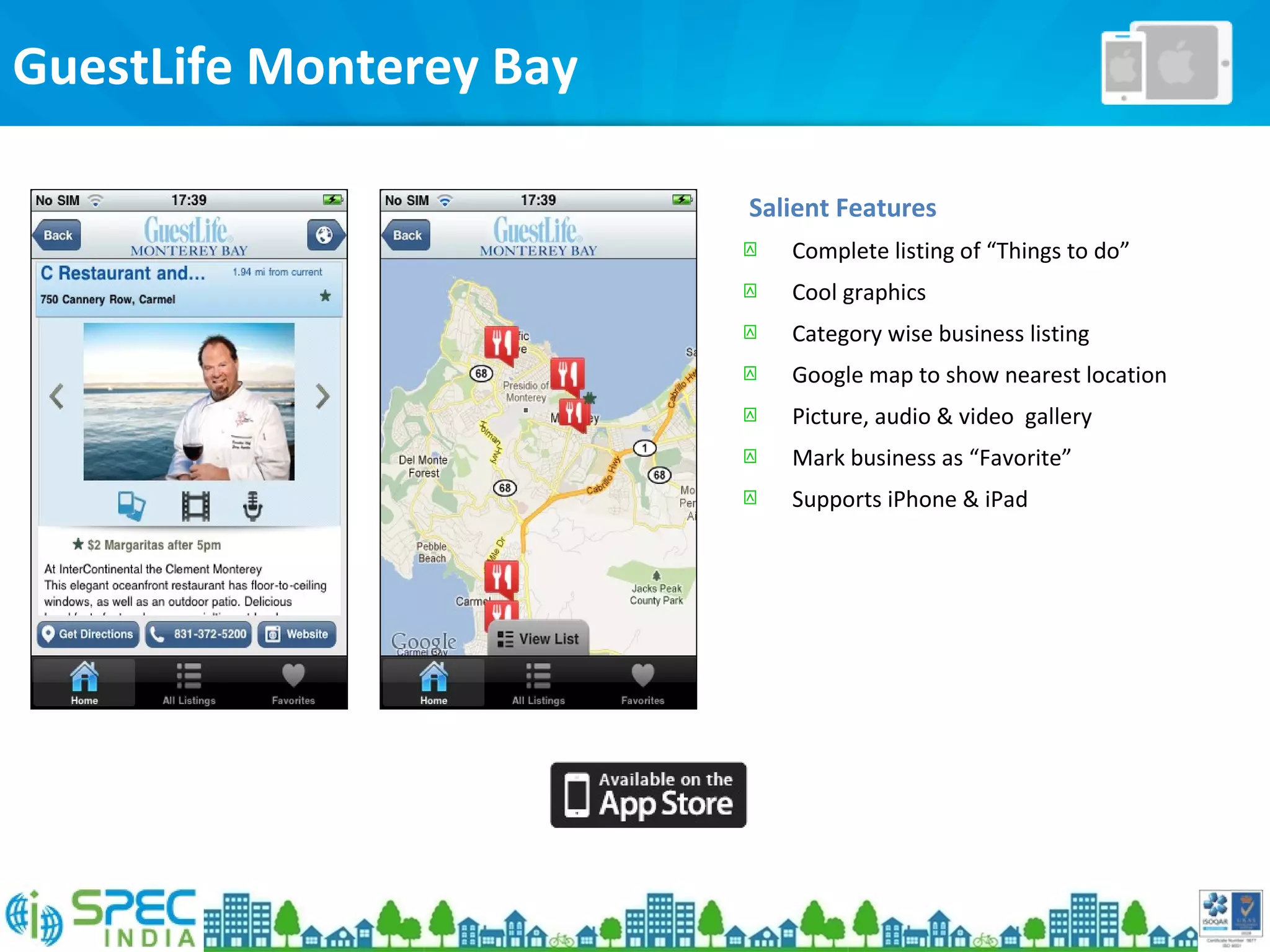 GuestLife Monterey Bay
Salient Features
 Complete listing of “Things to do”
 Cool graphics
 Category wise business listing
 Google map to show nearest location
 Picture, audio & video gallery
 Mark business as “Favorite”
 Supports iPhone & iPad
 