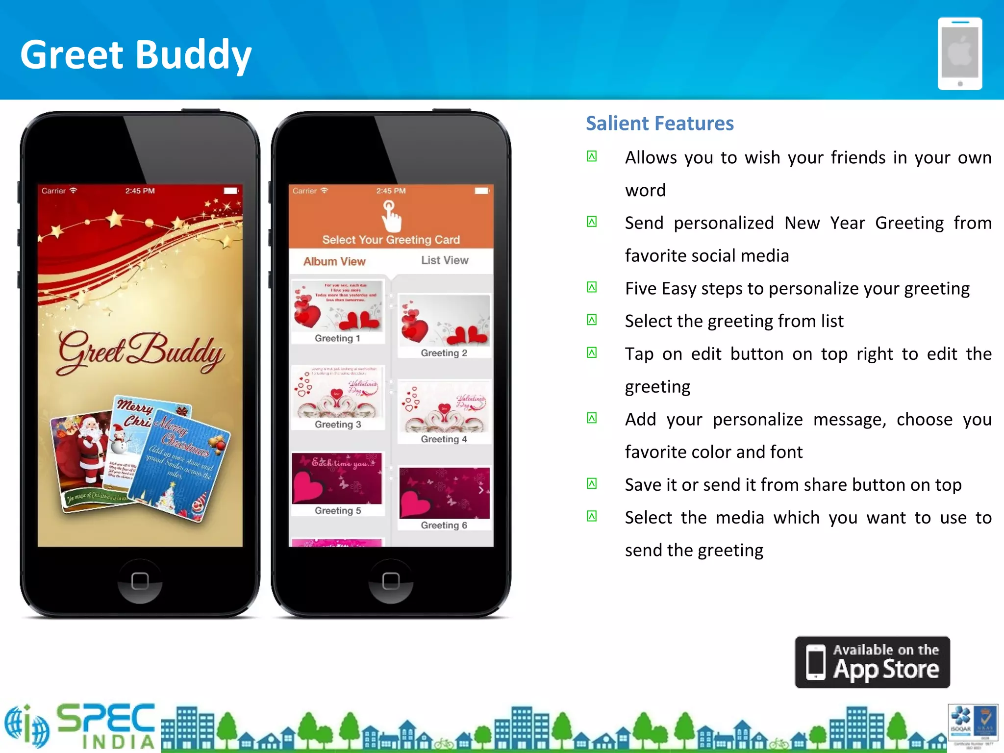 Salient Features
 Allows you to wish your friends in your own
word
 Send personalized New Year Greeting from
favorite social media
 Five Easy steps to personalize your greeting
 Select the greeting from list
 Tap on edit button on top right to edit the
greeting
 Add your personalize message, choose you
favorite color and font
 Save it or send it from share button on top
 Select the media which you want to use to
send the greeting
Greet Buddy
 