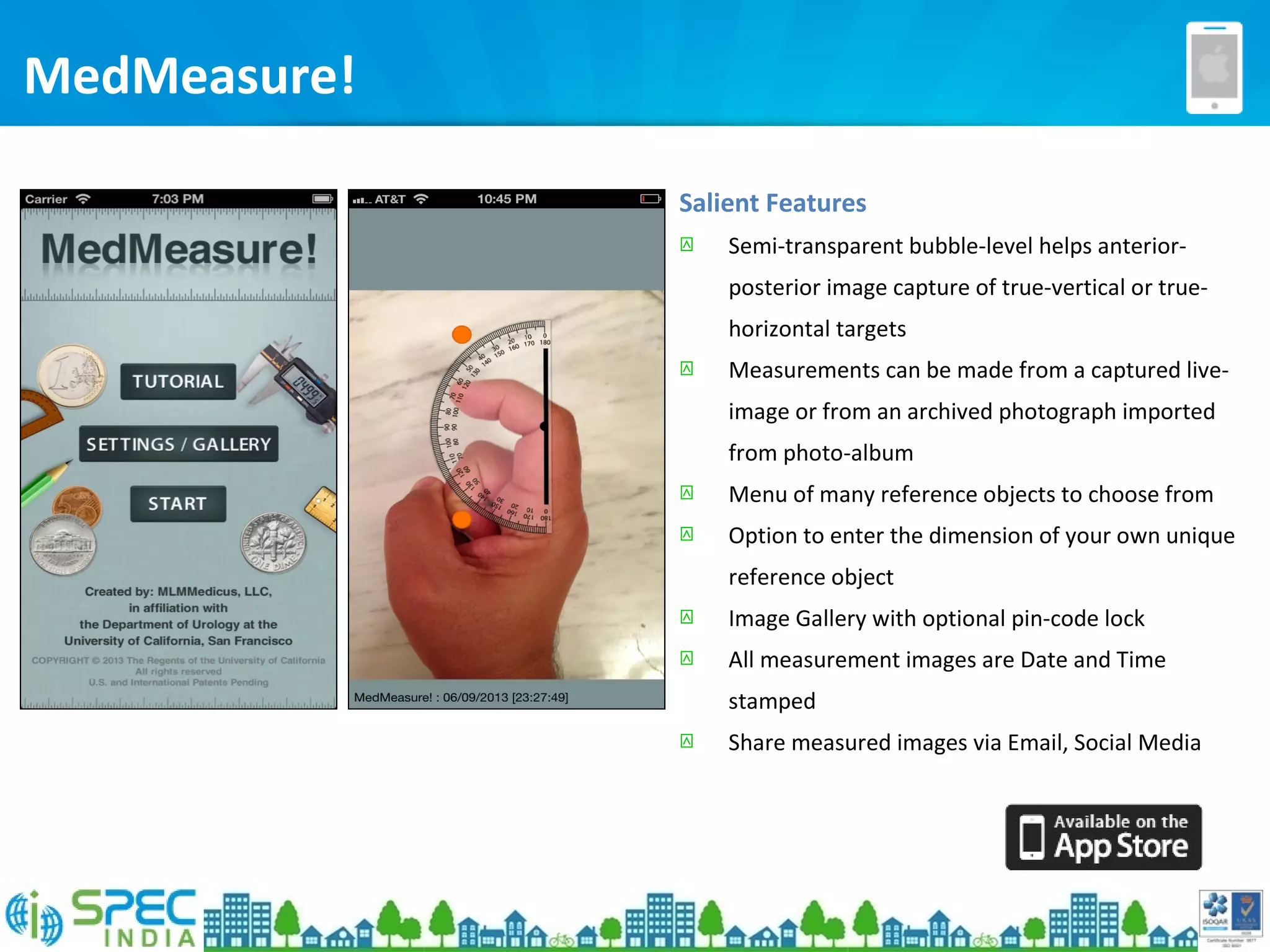 MedMeasure!
Salient Features
 Semi-transparent bubble-level helps anterior-
posterior image capture of true-vertical or true-
horizontal targets
 Measurements can be made from a captured live-
image or from an archived photograph imported
from photo-album
 Menu of many reference objects to choose from
 Option to enter the dimension of your own unique
reference object
 Image Gallery with optional pin-code lock
 All measurement images are Date and Time
stamped
 Share measured images via Email, Social Media
 
