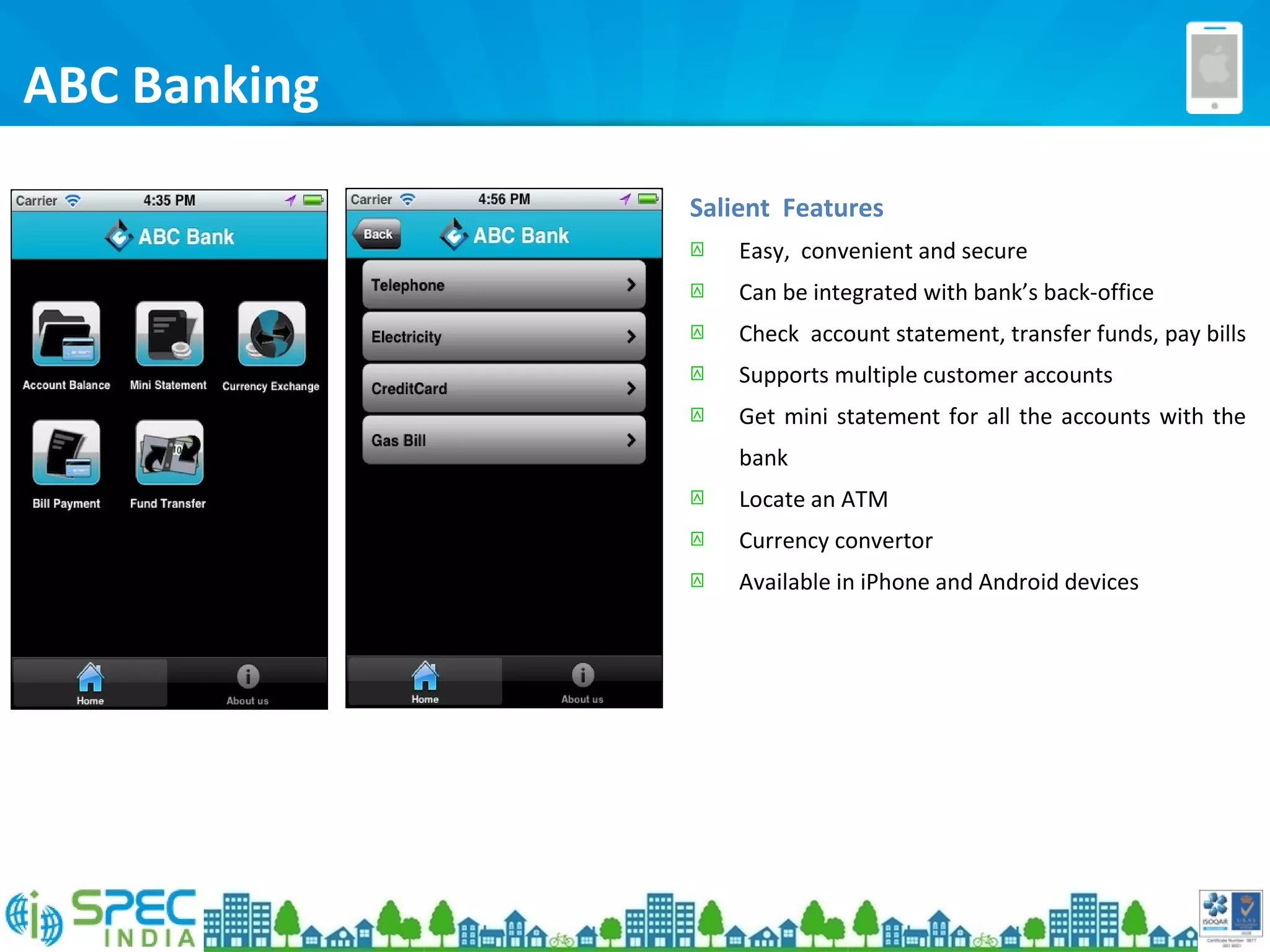 ABC Banking
Salient Features
 Easy, convenient and secure
 Can be integrated with bank’s back-office
 Check account statement, transfer funds, pay bills
 Supports multiple customer accounts
 Get mini statement for all the accounts with the
bank
 Locate an ATM
 Currency convertor
 Available in iPhone and Android devices
 