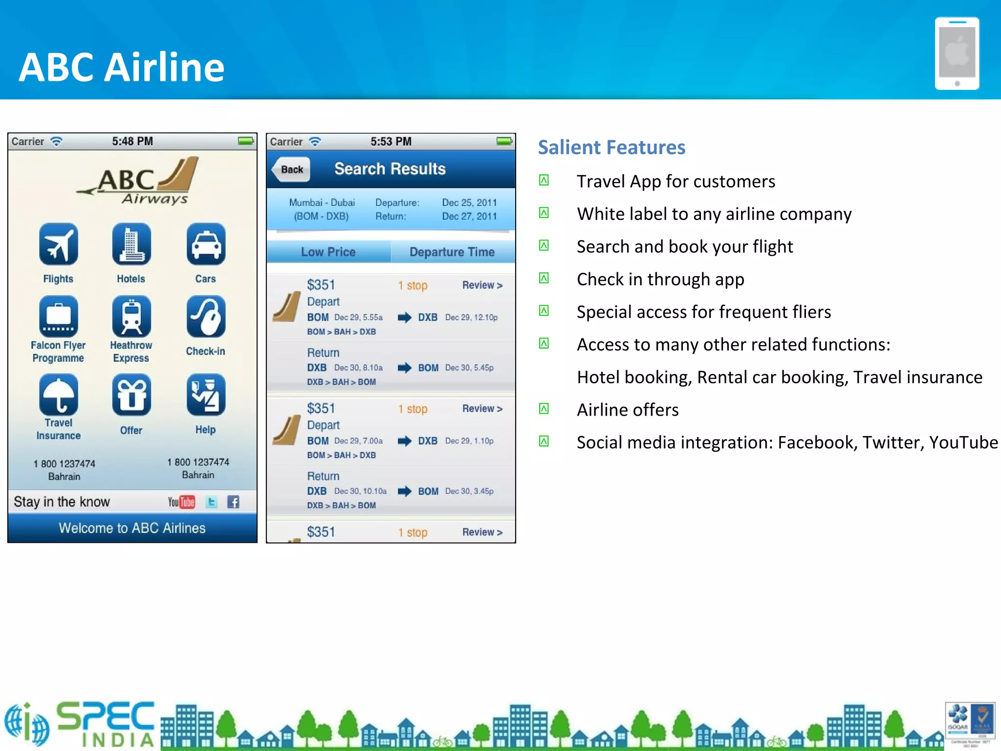 ABC Airline
Salient Features
 Travel App for customers
 White label to any airline company
 Search and book your flight
 Check in through app
 Special access for frequent fliers
 Access to many other related functions:
Hotel booking, Rental car booking, Travel insurance
 Airline offers
 Social media integration: Facebook, Twitter, YouTube
 
