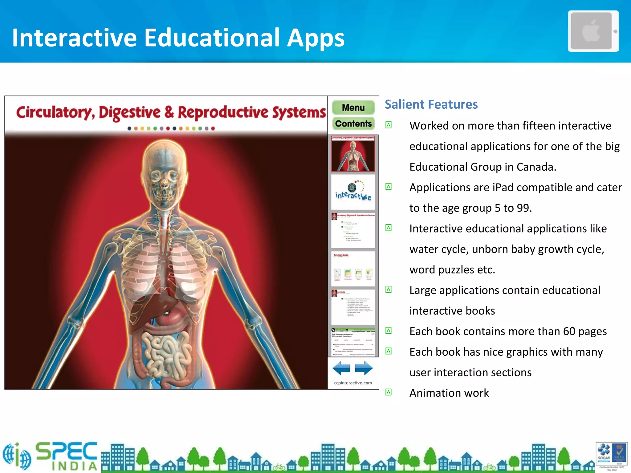 Interactive Educational Apps
Salient Features
 Worked on more than fifteen interactive
educational applications for one of the big
Educational Group in Canada.
 Applications are iPad compatible and cater
to the age group 5 to 99.
 Interactive educational applications like
water cycle, unborn baby growth cycle,
word puzzles etc.
 Large applications contain educational
interactive books
 Each book contains more than 60 pages
 Each book has nice graphics with many
user interaction sections
 Animation work
 