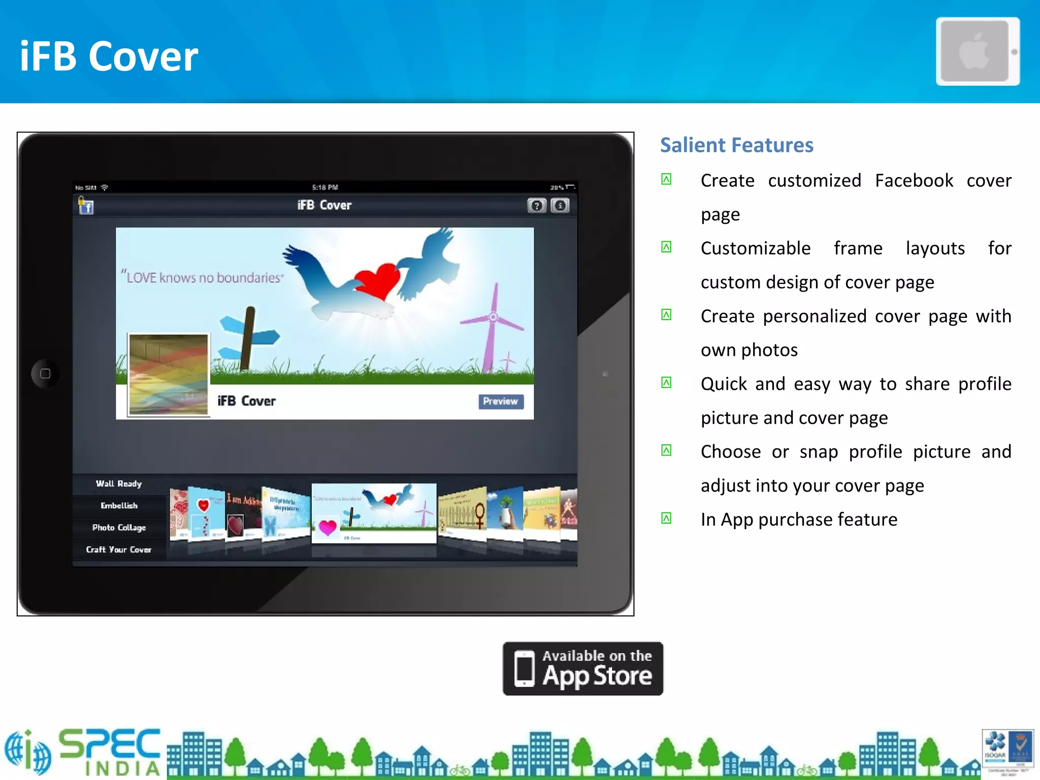 Salient Features
 Create customized Facebook cover
page
 Customizable frame layouts for
custom design of cover page
 Create personalized cover page with
own photos
 Quick and easy way to share profile
picture and cover page
 Choose or snap profile picture and
adjust into your cover page
 In App purchase feature
iFB Cover
 
