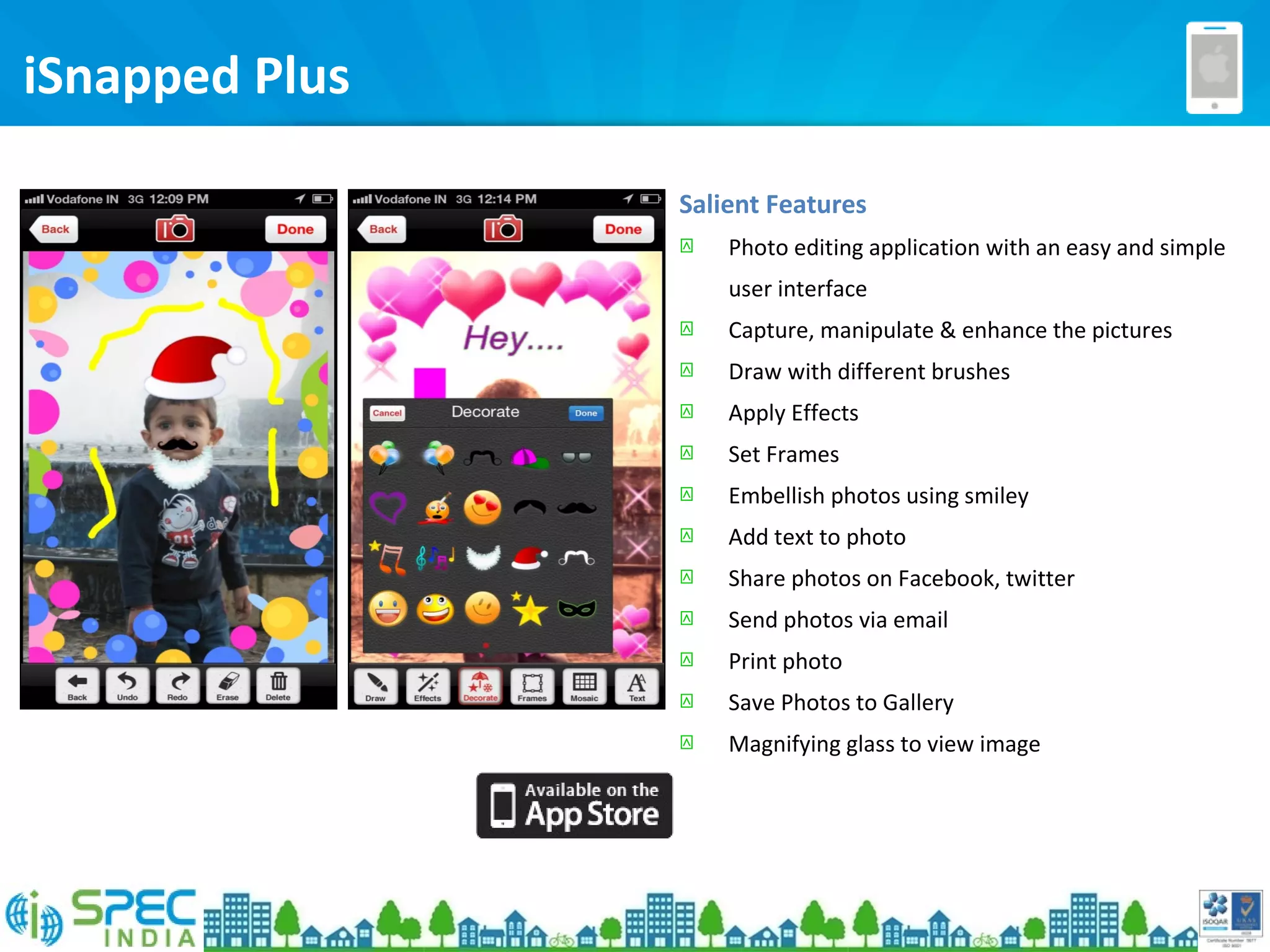 iSnapped Plus
Salient Features
 Photo editing application with an easy and simple
user interface
 Capture, manipulate & enhance the pictures
 Draw with different brushes
 Apply Effects
 Set Frames
 Embellish photos using smiley
 Add text to photo
 Share photos on Facebook, twitter
 Send photos via email
 Print photo
 Save Photos to Gallery
 Magnifying glass to view image
 