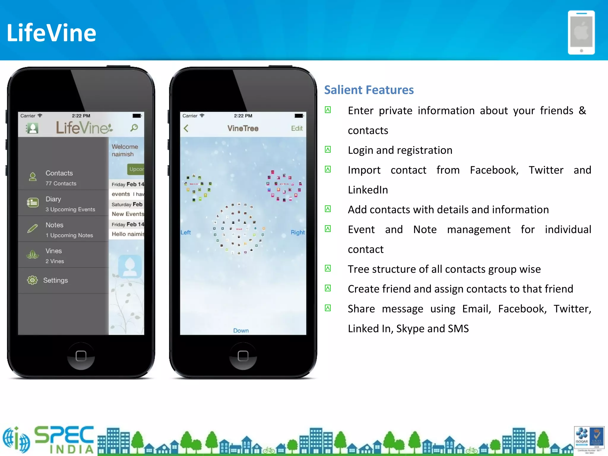 LifeVine
Salient Features
 Enter private information about your friends &
contacts
 Login and registration
 Import contact from Facebook, Twitter and
LinkedIn
 Add contacts with details and information
 Event and Note management for individual
contact
 Tree structure of all contacts group wise
 Create friend and assign contacts to that friend
 Share message using Email, Facebook, Twitter,
Linked In, Skype and SMS
 