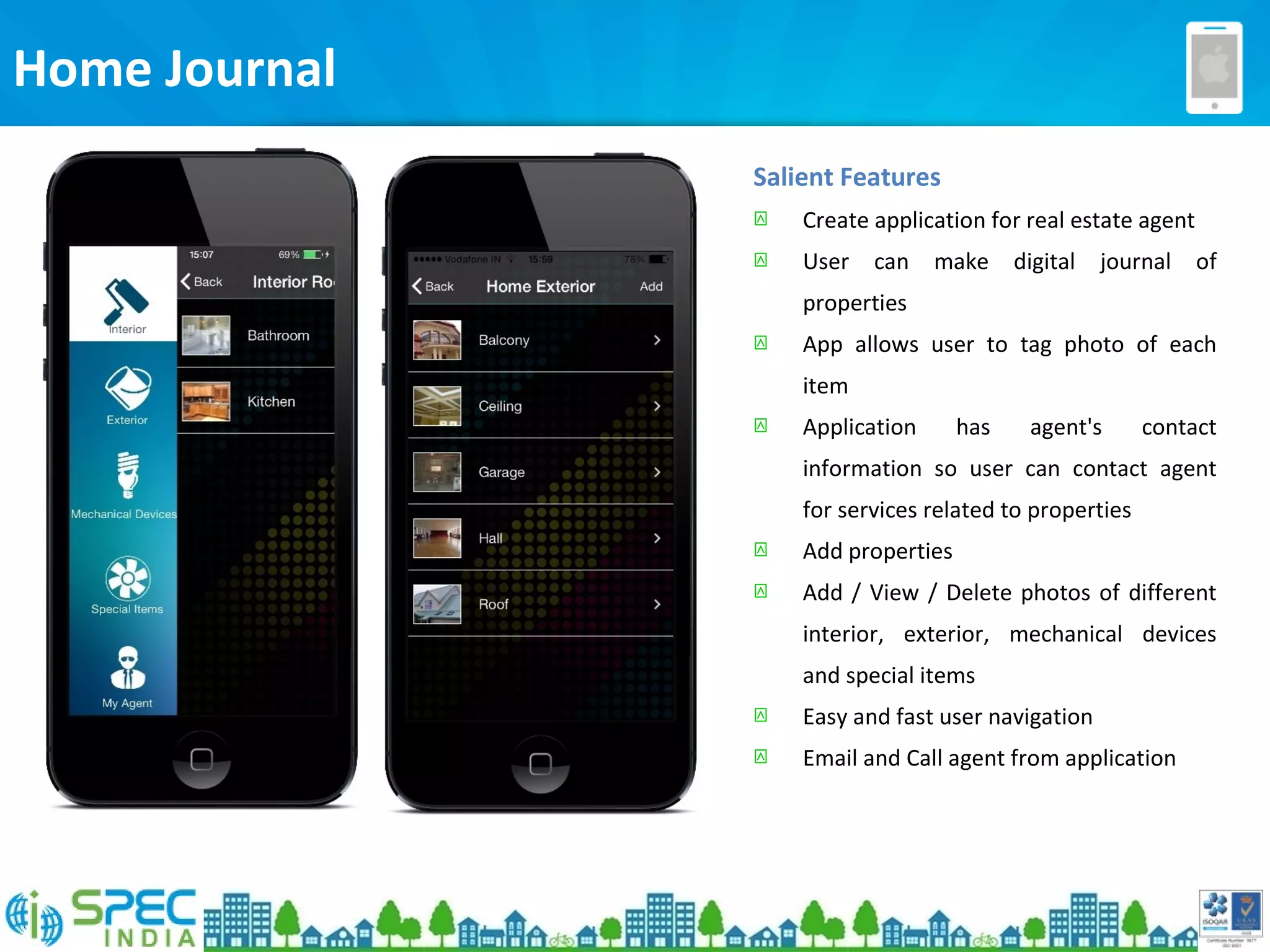 Home Journal
Salient Features
 Create application for real estate agent
 User can make digital journal of
properties
 App allows user to tag photo of each
item
 Application has agent's contact
information so user can contact agent
for services related to properties
 Add properties
 Add / View / Delete photos of different
interior, exterior, mechanical devices
and special items
 Easy and fast user navigation
 Email and Call agent from application
 