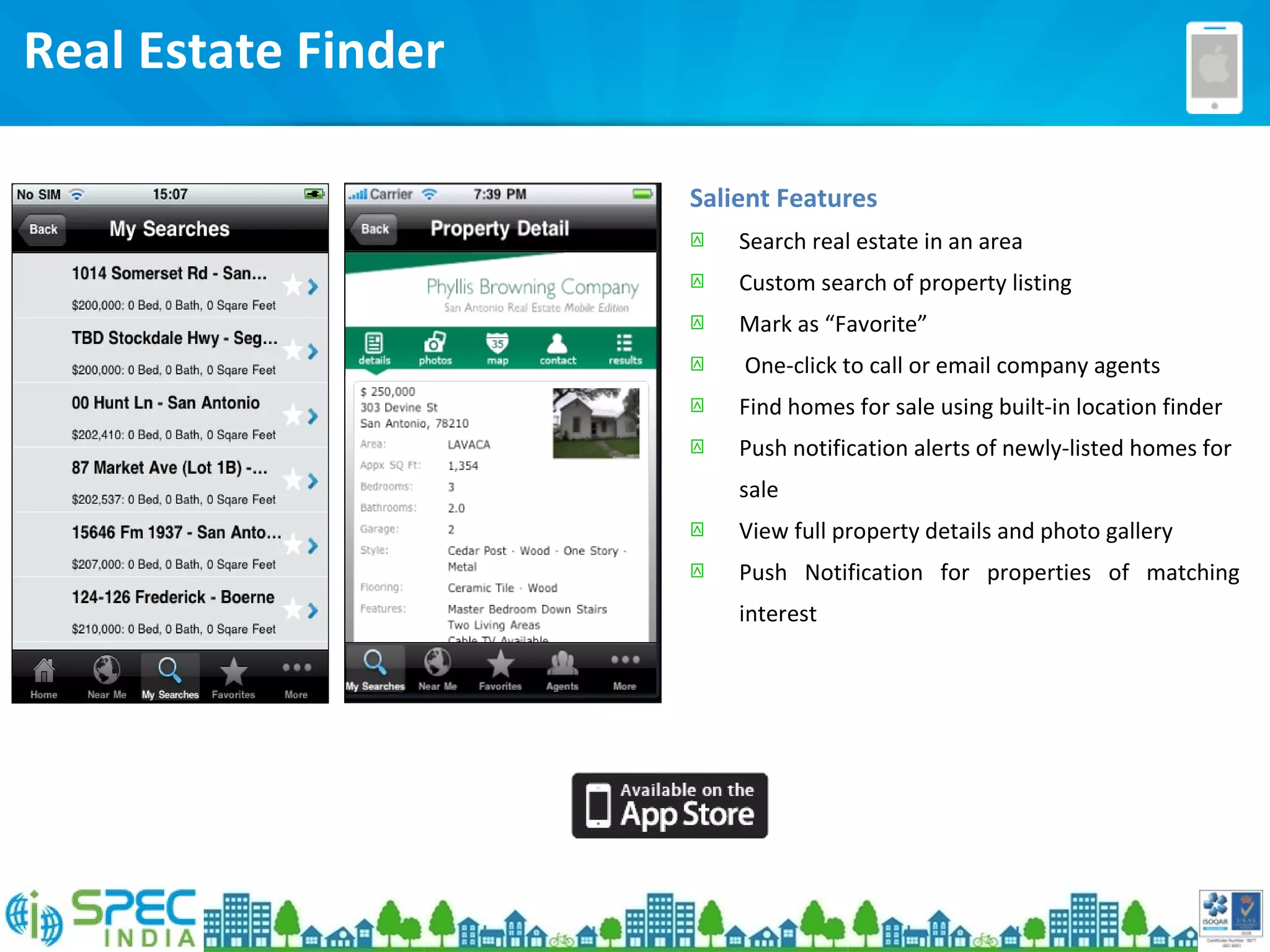 Real Estate Finder
Salient Features
 Search real estate in an area
 Custom search of property listing
 Mark as “Favorite”
 One-click to call or email company agents
 Find homes for sale using built-in location finder
 Push notification alerts of newly-listed homes for
sale
 View full property details and photo gallery
 Push Notification for properties of matching
interest
 