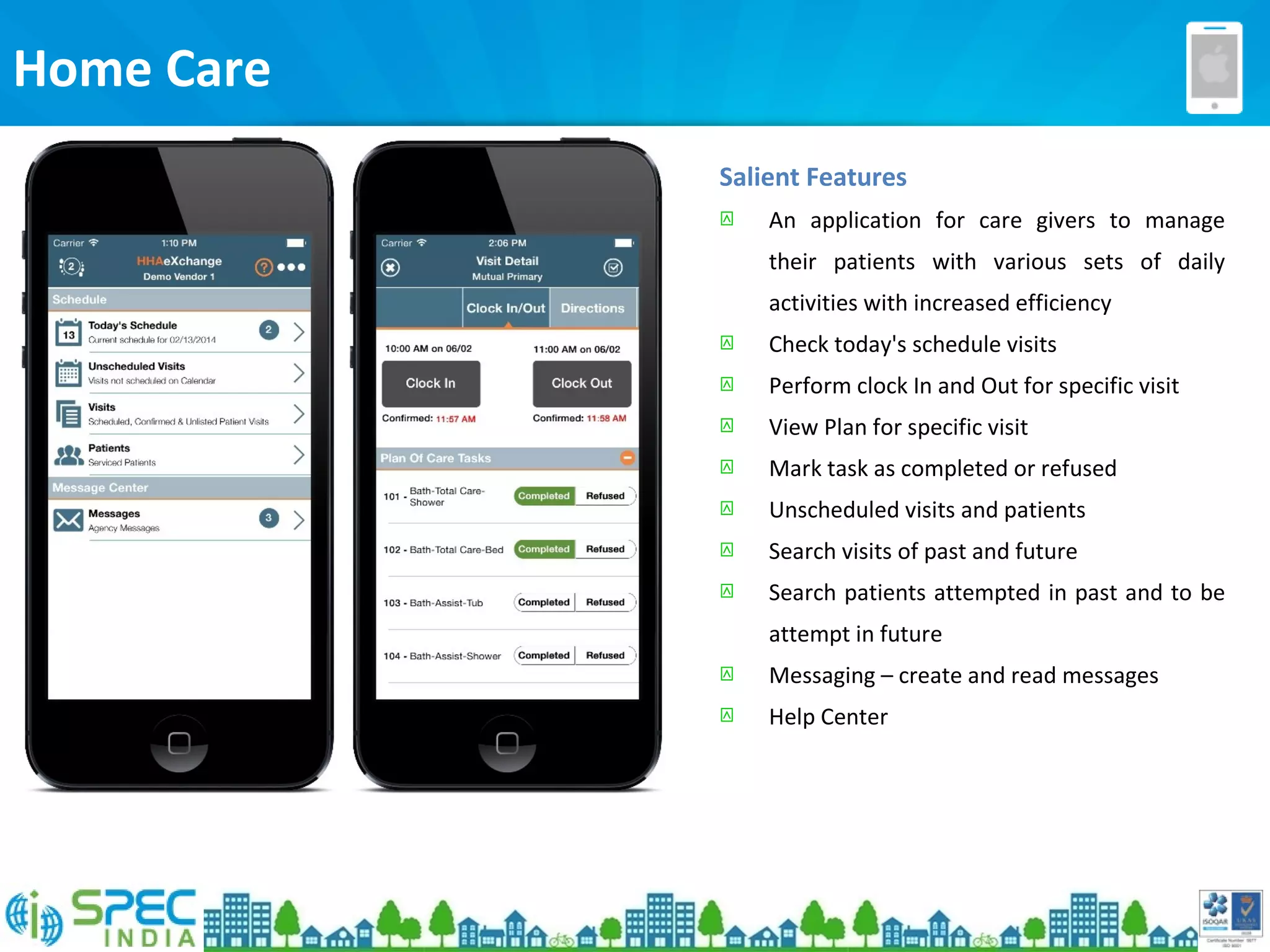 Home Care
Salient Features
 An application for care givers to manage
their patients with various sets of daily
activities with increased efficiency
 Check today's schedule visits
 Perform clock In and Out for specific visit
 View Plan for specific visit
 Mark task as completed or refused
 Unscheduled visits and patients
 Search visits of past and future
 Search patients attempted in past and to be
attempt in future
 Messaging – create and read messages
 Help Center
 