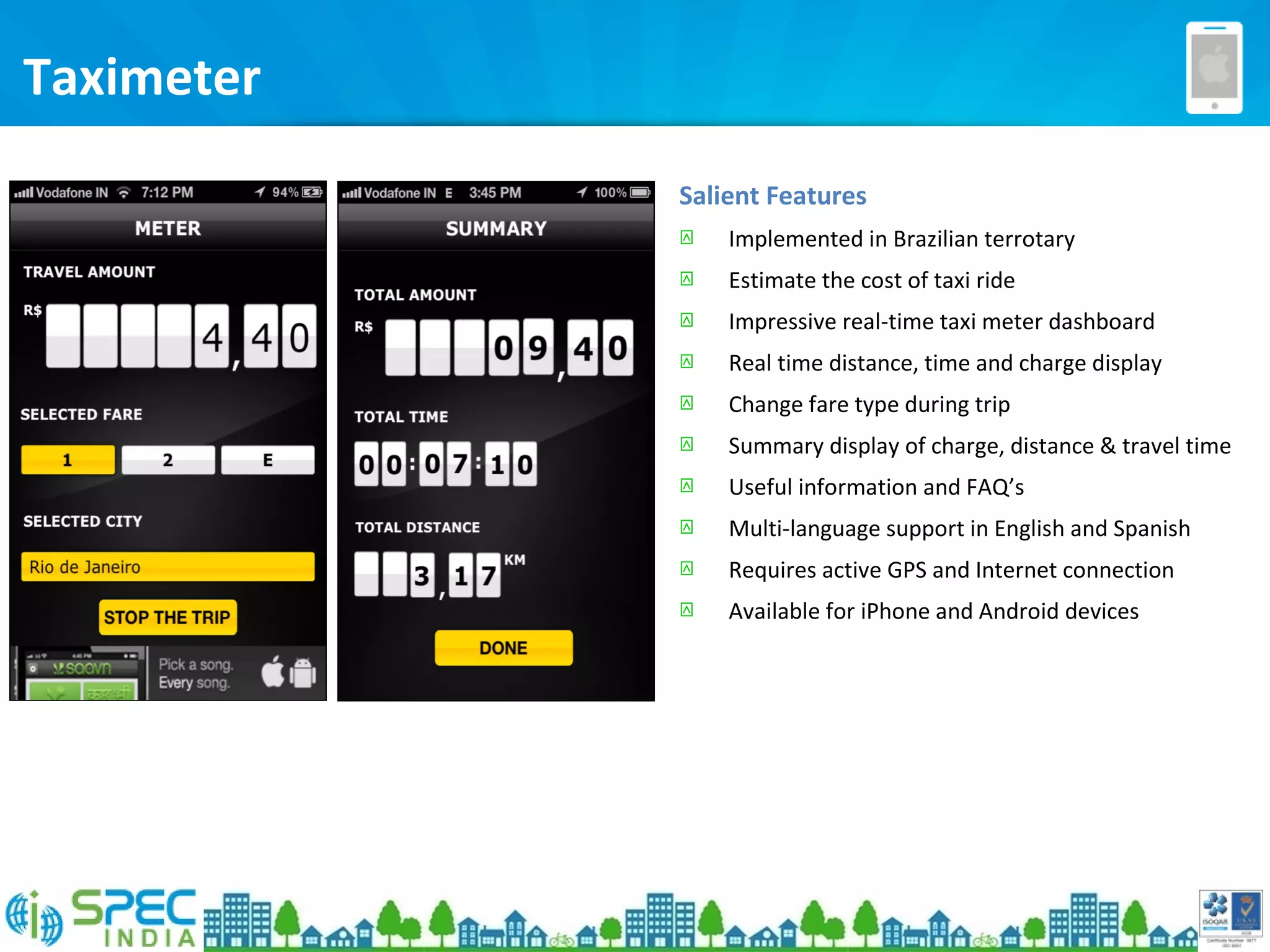Taximeter
Salient Features
 Implemented in Brazilian terrotary
 Estimate the cost of taxi ride
 Impressive real-time taxi meter dashboard
 Real time distance, time and charge display
 Change fare type during trip
 Summary display of charge, distance & travel time
 Useful information and FAQ’s
 Multi-language support in English and Spanish
 Requires active GPS and Internet connection
 Available for iPhone and Android devices
 