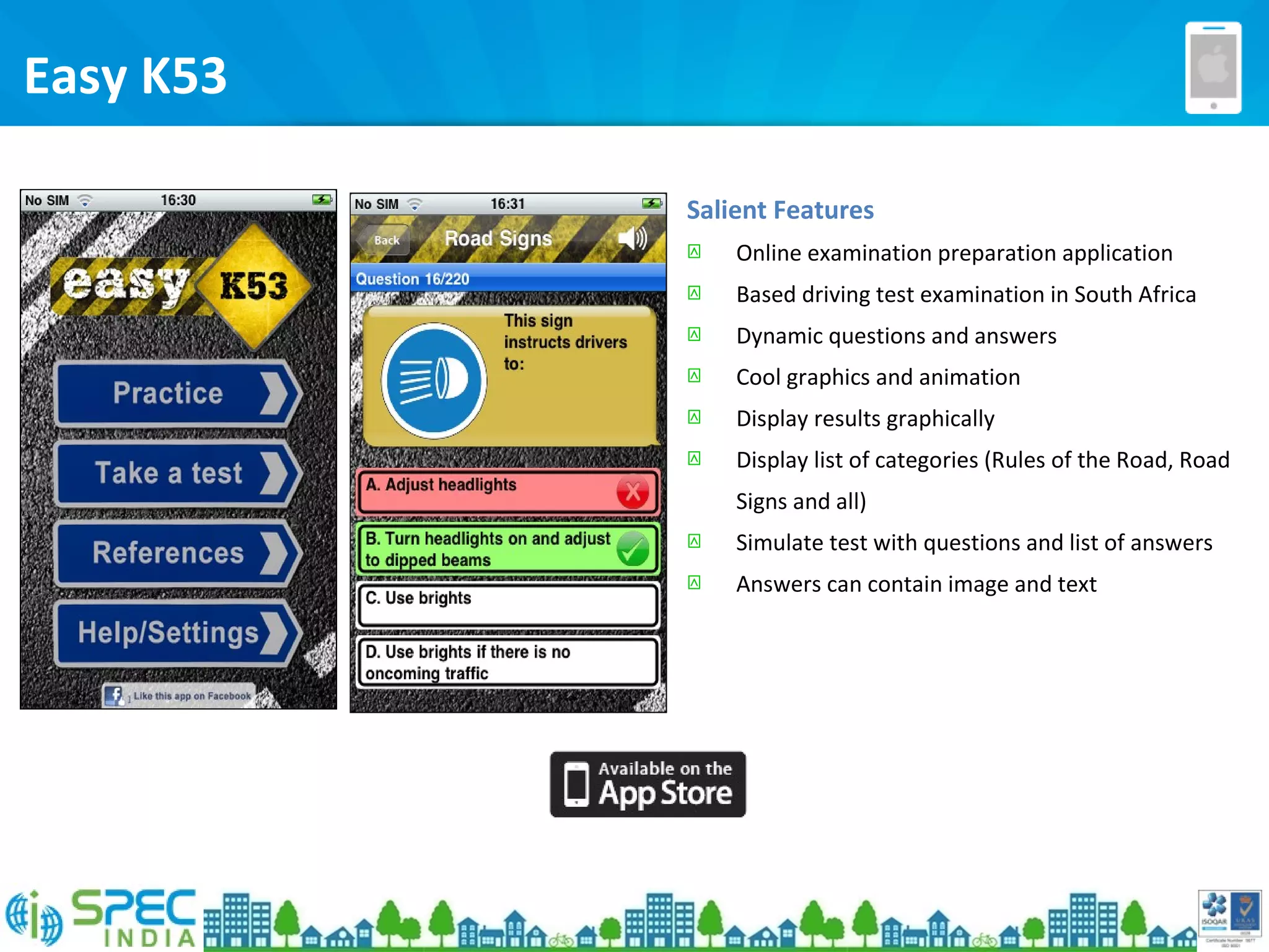 Easy K53
Salient Features
 Online examination preparation application
 Based driving test examination in South Africa
 Dynamic questions and answers
 Cool graphics and animation
 Display results graphically
 Display list of categories (Rules of the Road, Road
Signs and all)
 Simulate test with questions and list of answers
 Answers can contain image and text
 