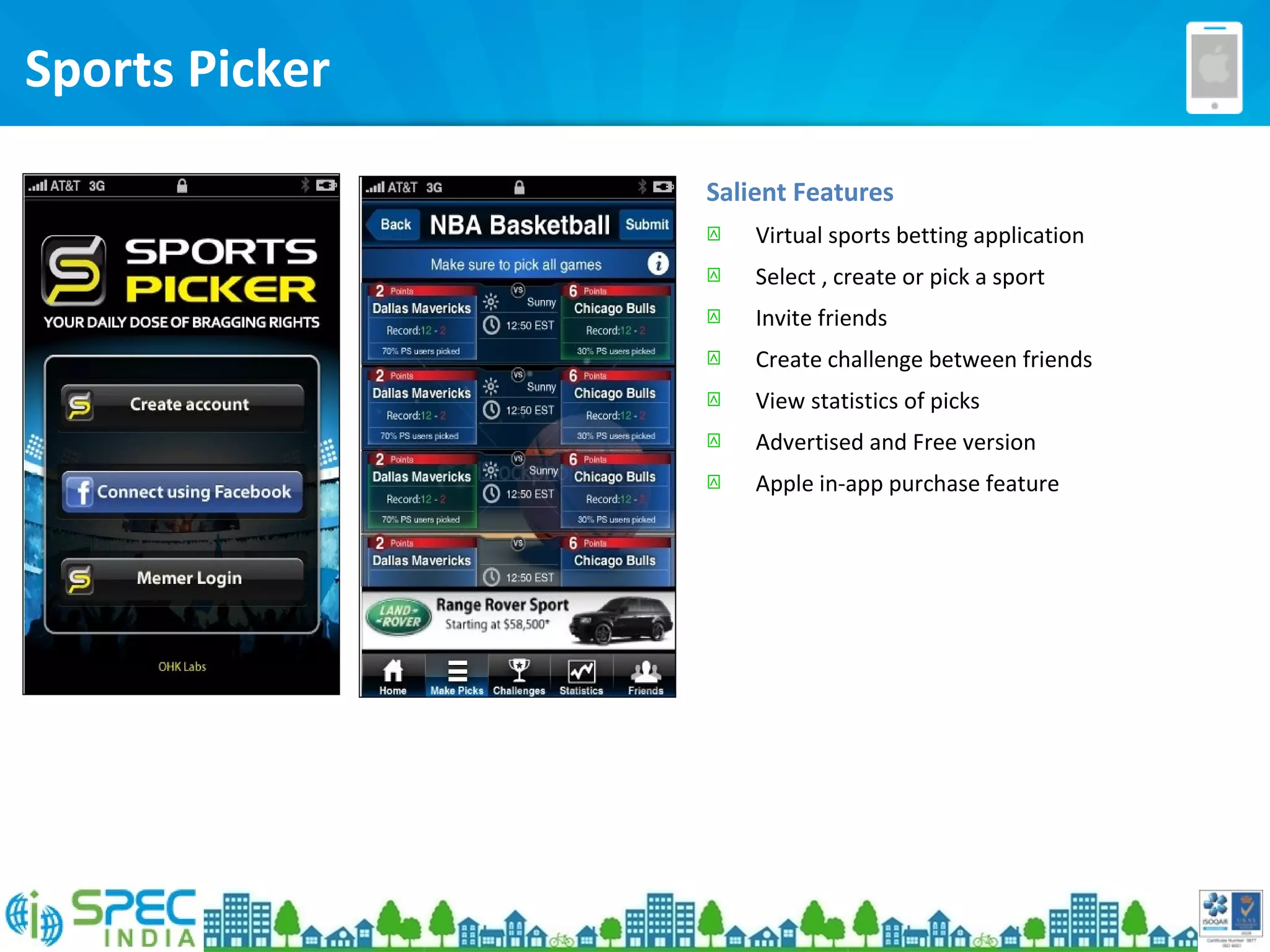 Sports Picker
Salient Features
 Virtual sports betting application
 Select , create or pick a sport
 Invite friends
 Create challenge between friends
 View statistics of picks
 Advertised and Free version
 Apple in-app purchase feature
 