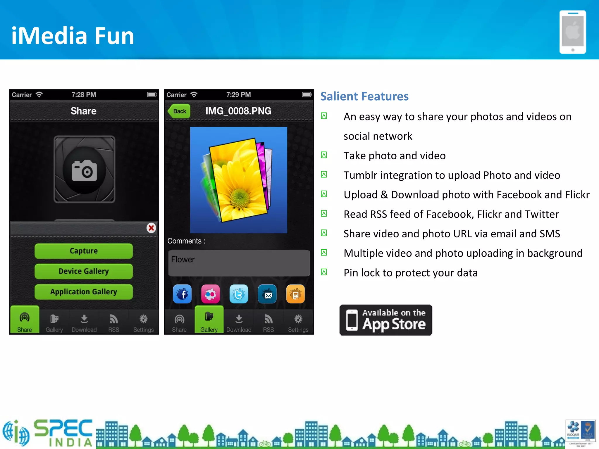 iMedia Fun
Salient Features
 An easy way to share your photos and videos on
social network
 Take photo and video
 Tumblr integration to upload Photo and video
 Upload & Download photo with Facebook and Flickr
 Read RSS feed of Facebook, Flickr and Twitter
 Share video and photo URL via email and SMS
 Multiple video and photo uploading in background
 Pin lock to protect your data
 