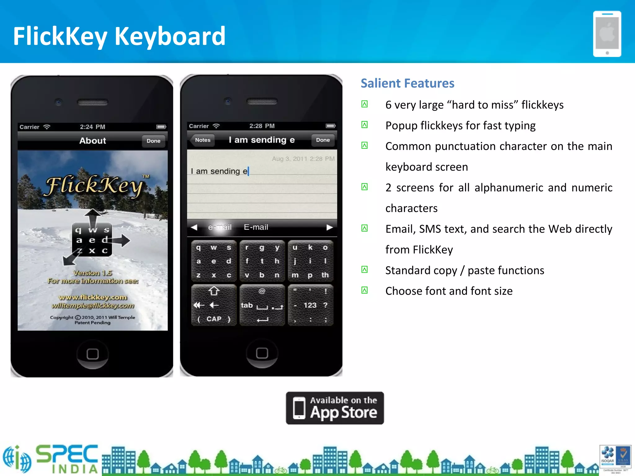 FlickKey Keyboard
Salient Features
 6 very large “hard to miss” flickkeys
 Popup flickkeys for fast typing
 Common punctuation character on the main
keyboard screen
 2 screens for all alphanumeric and numeric
characters
 Email, SMS text, and search the Web directly
from FlickKey
 Standard copy / paste functions
 Choose font and font size
 