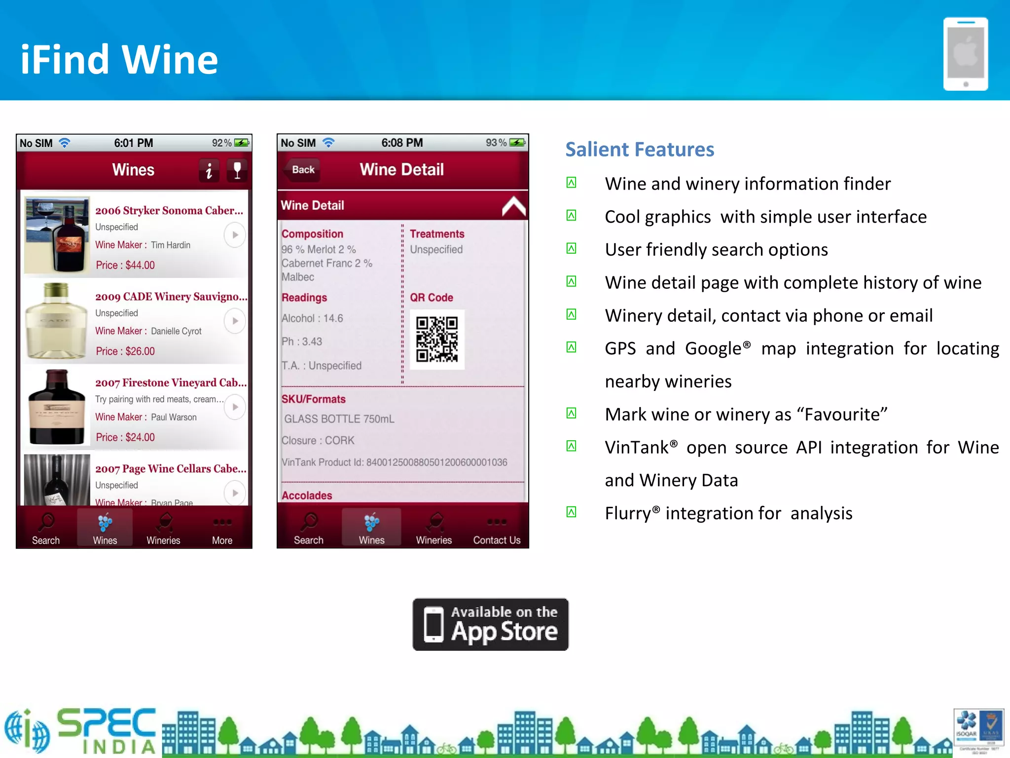 iFind Wine
Salient Features
 Wine and winery information finder
 Cool graphics with simple user interface
 User friendly search options
 Wine detail page with complete history of wine
 Winery detail, contact via phone or email
 GPS and Google® map integration for locating
nearby wineries
 Mark wine or winery as “Favourite”
 VinTank® open source API integration for Wine
and Winery Data
 Flurry® integration for analysis
 