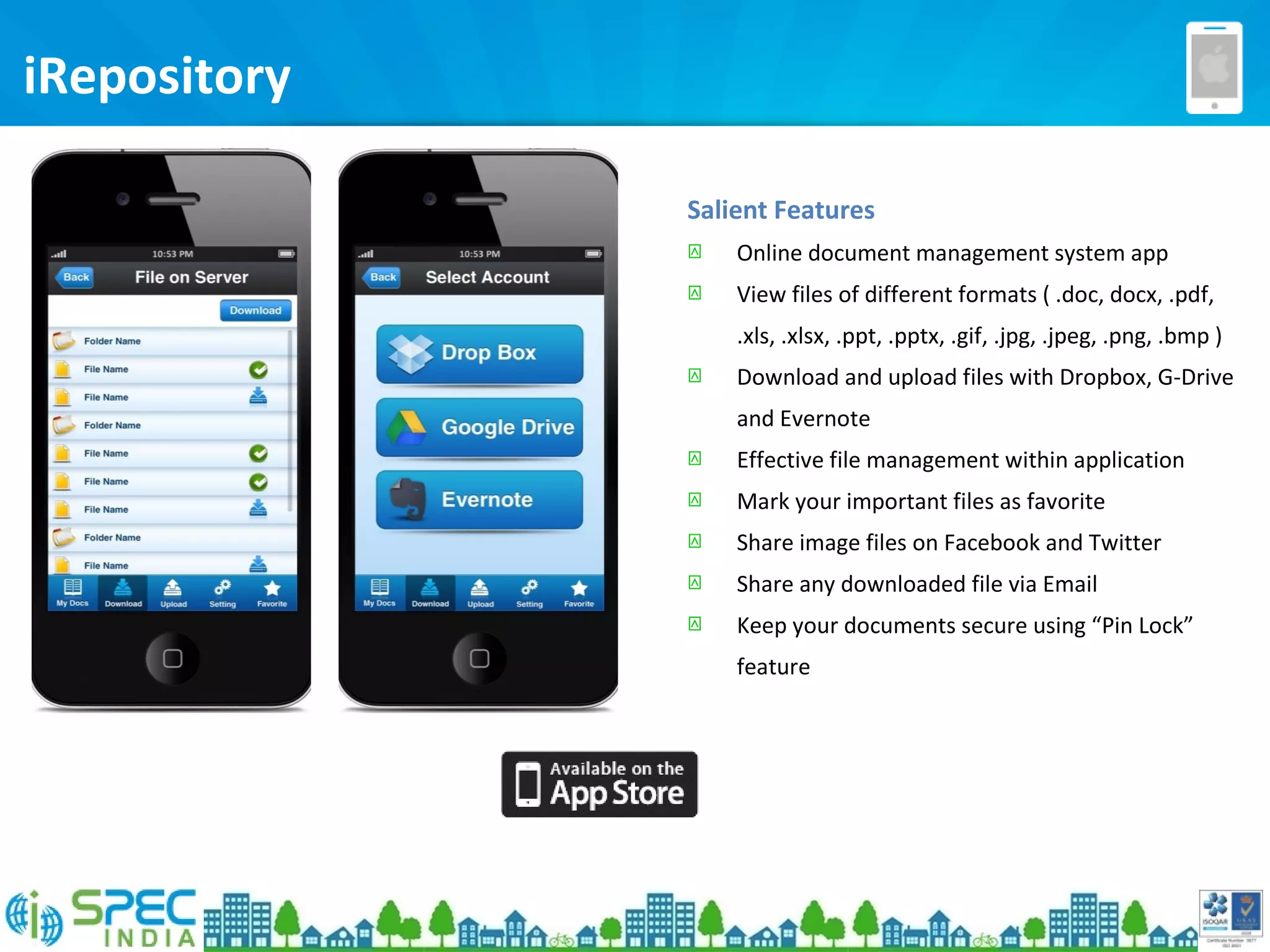 iRepository
Salient Features
 Online document management system app
 View files of different formats ( .doc, docx, .pdf,
.xls, .xlsx, .ppt, .pptx, .gif, .jpg, .jpeg, .png, .bmp )
 Download and upload files with Dropbox, G-Drive
and Evernote
 Effective file management within application
 Mark your important files as favorite
 Share image files on Facebook and Twitter
 Share any downloaded file via Email
 Keep your documents secure using “Pin Lock”
feature
 