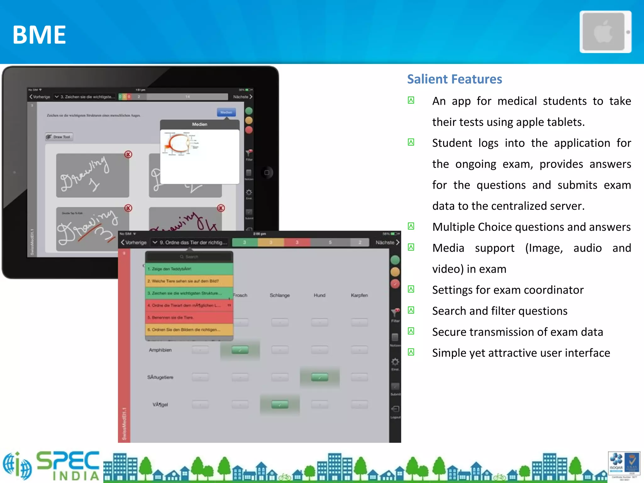 BME
Salient Features
 An app for medical students to take
their tests using apple tablets.
 Student logs into the application for
the ongoing exam, provides answers
for the questions and submits exam
data to the centralized server.
 Multiple Choice questions and answers
 Media support (Image, audio and
video) in exam
 Settings for exam coordinator
 Search and filter questions
 Secure transmission of exam data
 Simple yet attractive user interface
 