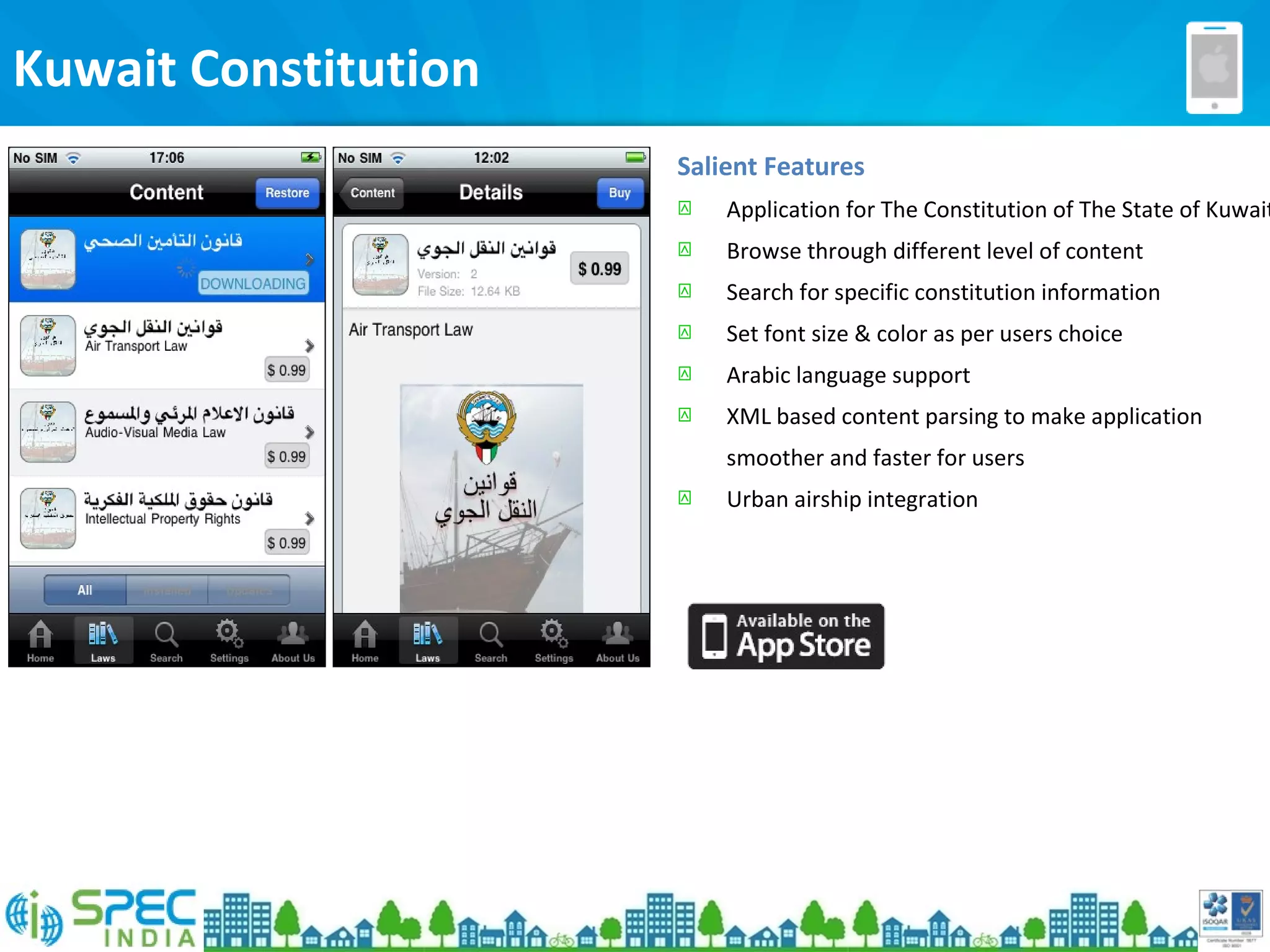 Kuwait Constitution
Salient Features
 Application for The Constitution of The State of Kuwait
 Browse through different level of content
 Search for specific constitution information
 Set font size & color as per users choice
 Arabic language support
 XML based content parsing to make application
smoother and faster for users
 Urban airship integration
 