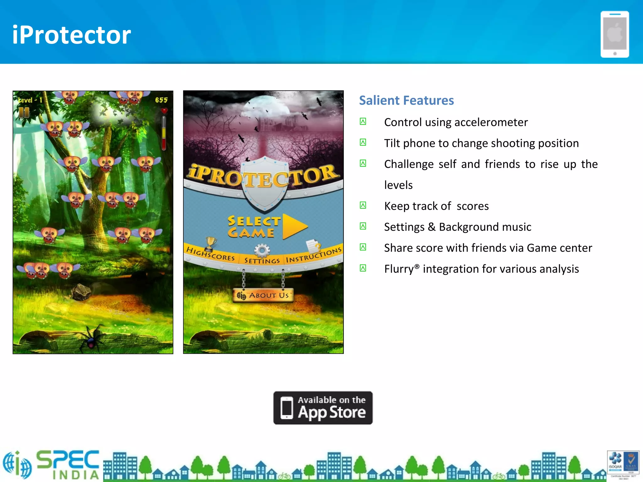 iProtector
Salient Features
 Control using accelerometer
 Tilt phone to change shooting position
 Challenge self and friends to rise up the
levels
 Keep track of scores
 Settings & Background music
 Share score with friends via Game center
 Flurry® integration for various analysis
 