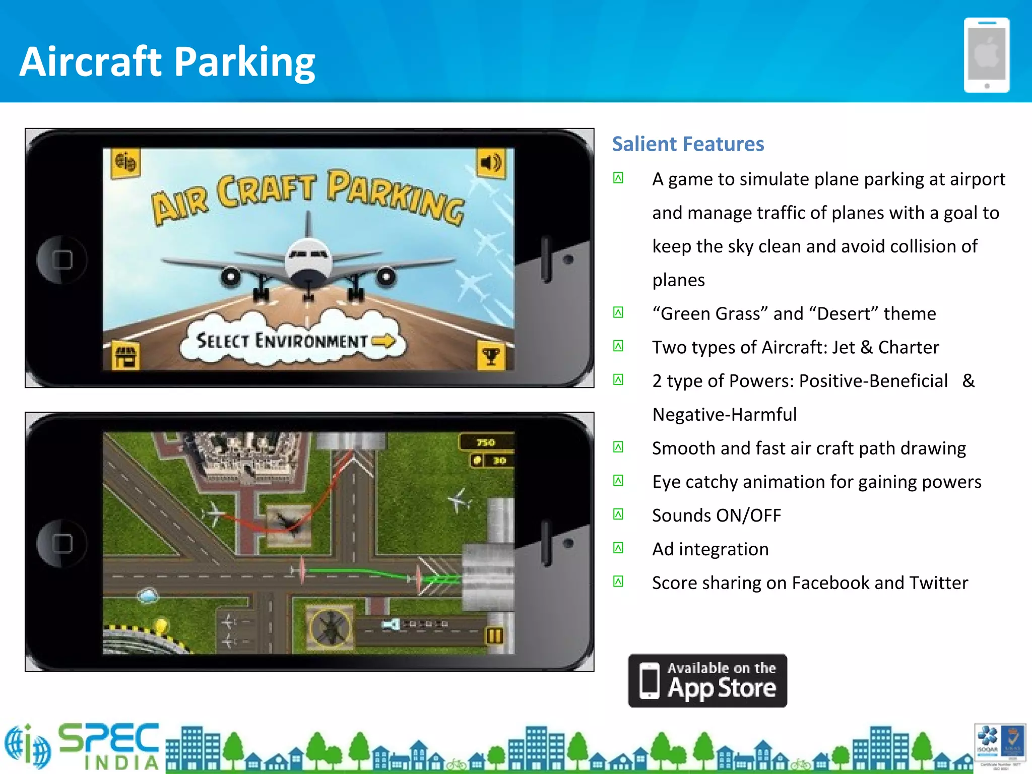 Aircraft Parking
Salient Features
 A game to simulate plane parking at airport
and manage traffic of planes with a goal to
keep the sky clean and avoid collision of
planes
 “Green Grass” and “Desert” theme
 Two types of Aircraft: Jet & Charter
 2 type of Powers: Positive-Beneficial &
Negative-Harmful
 Smooth and fast air craft path drawing
 Eye catchy animation for gaining powers
 Sounds ON/OFF
 Ad integration
 Score sharing on Facebook and Twitter
 
