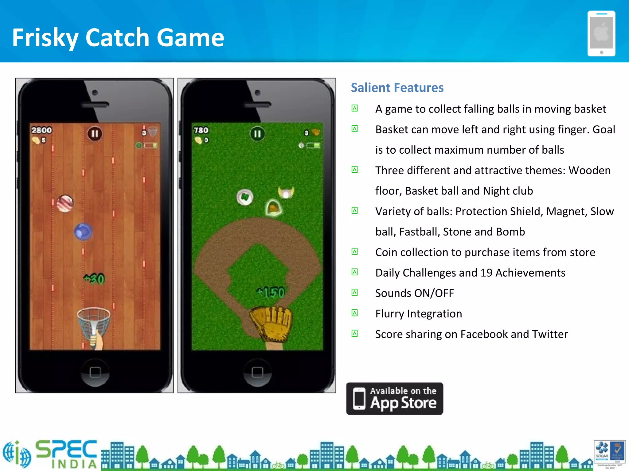 Frisky Catch Game
Salient Features
 A game to collect falling balls in moving basket
 Basket can move left and right using finger. Goal
is to collect maximum number of balls
 Three different and attractive themes: Wooden
floor, Basket ball and Night club
 Variety of balls: Protection Shield, Magnet, Slow
ball, Fastball, Stone and Bomb
 Coin collection to purchase items from store
 Daily Challenges and 19 Achievements
 Sounds ON/OFF
 Flurry Integration
 Score sharing on Facebook and Twitter
 