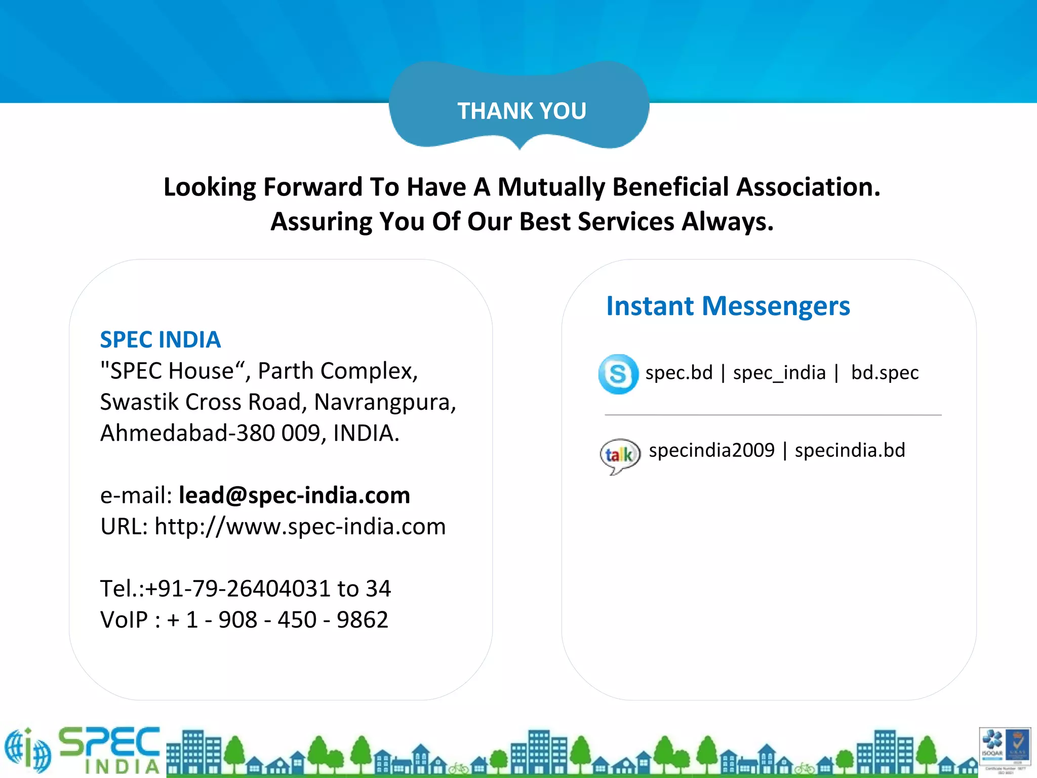 Looking Forward To Have A Mutually Beneficial Association.
Assuring You Of Our Best Services Always.
SPEC INDIA
"SPEC House“, Parth Complex,
Swastik Cross Road, Navrangpura,
Ahmedabad-380 009, INDIA.
e-mail: lead@spec-india.com
URL: http://www.spec-india.com
Tel.:+91-79-26404031 to 34
VoIP : + 1 - 908 - 450 - 9862
Instant Messengers
spec.bd | spec_india | bd.spec
specindia2009 | specindia.bd
THANK YOU
 