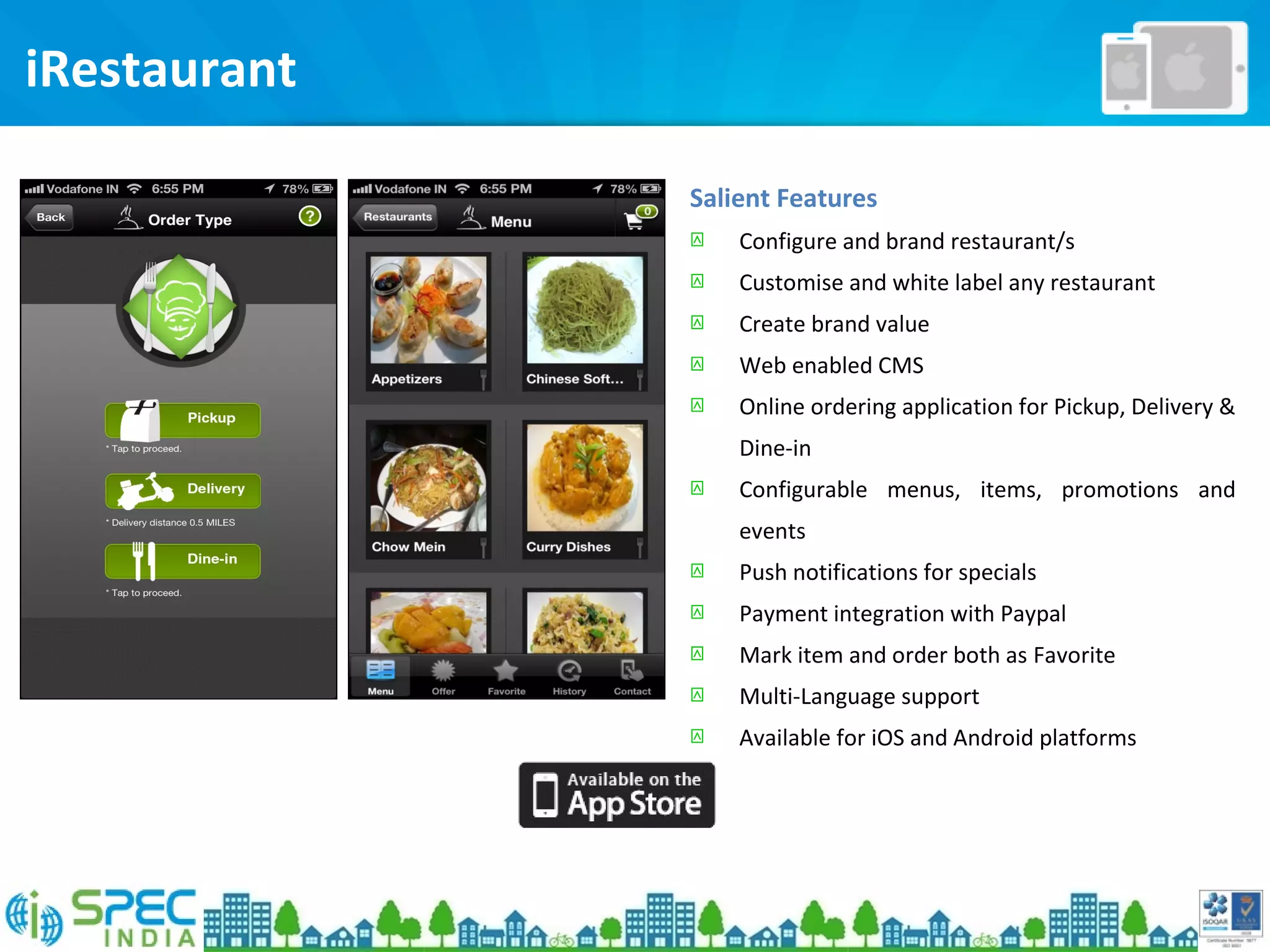 Salient Features
 Configure and brand restaurant/s
 Customise and white label any restaurant
 Create brand value
 Web enabled CMS
 Online ordering application for Pickup, Delivery &
Dine-in
 Configurable menus, items, promotions and
events
 Push notifications for specials
 Payment integration with Paypal
 Mark item and order both as Favorite
 Multi-Language support
 Available for iOS and Android platforms
iRestaurant
 
