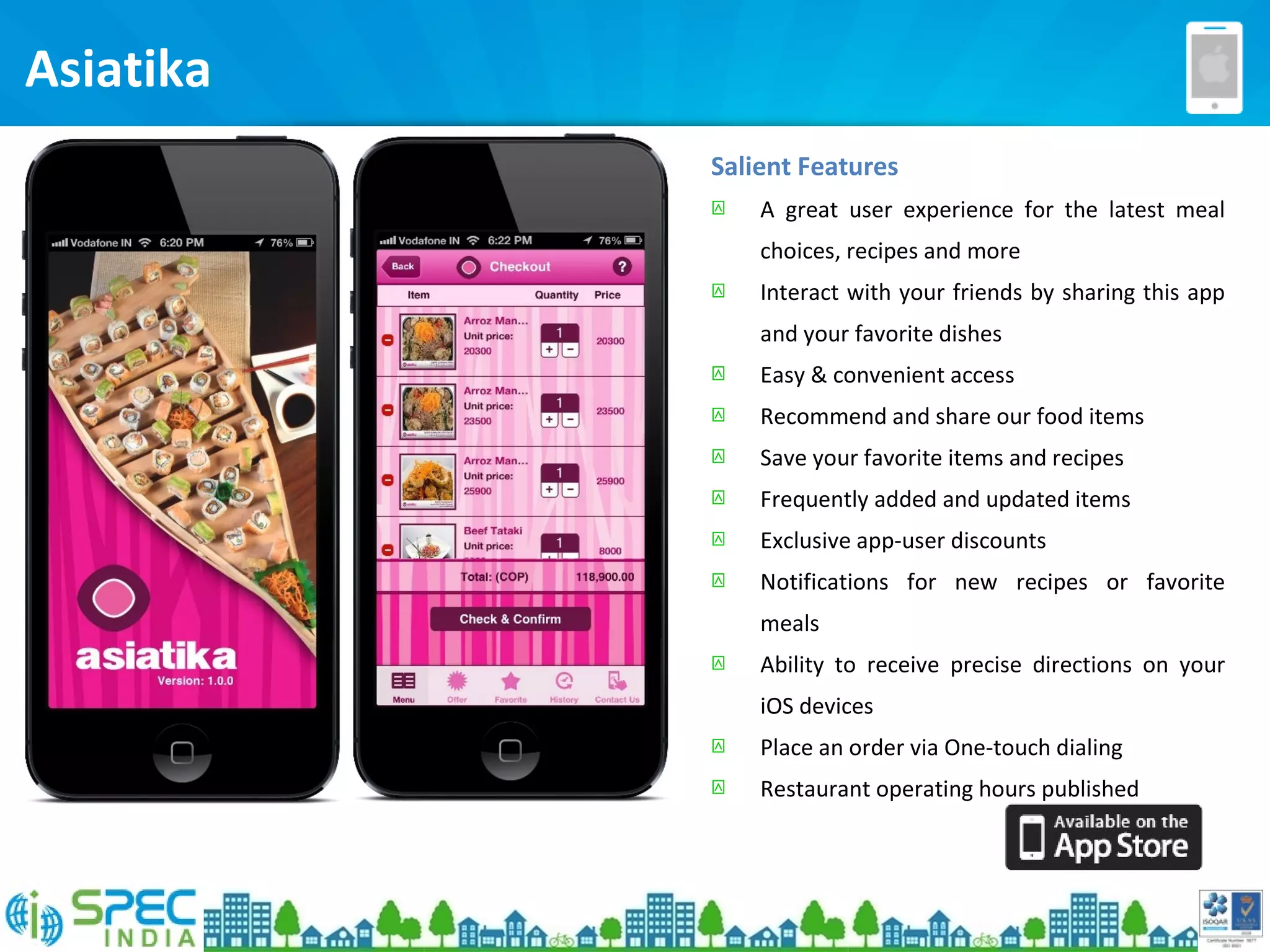 Salient Features
 A great user experience for the latest meal
choices, recipes and more
 Interact with your friends by sharing this app
and your favorite dishes
 Easy & convenient access
 Recommend and share our food items
 Save your favorite items and recipes
 Frequently added and updated items
 Exclusive app-user discounts
 Notifications for new recipes or favorite
meals
 Ability to receive precise directions on your
iOS devices
 Place an order via One-touch dialing
 Restaurant operating hours published
Asiatika
 