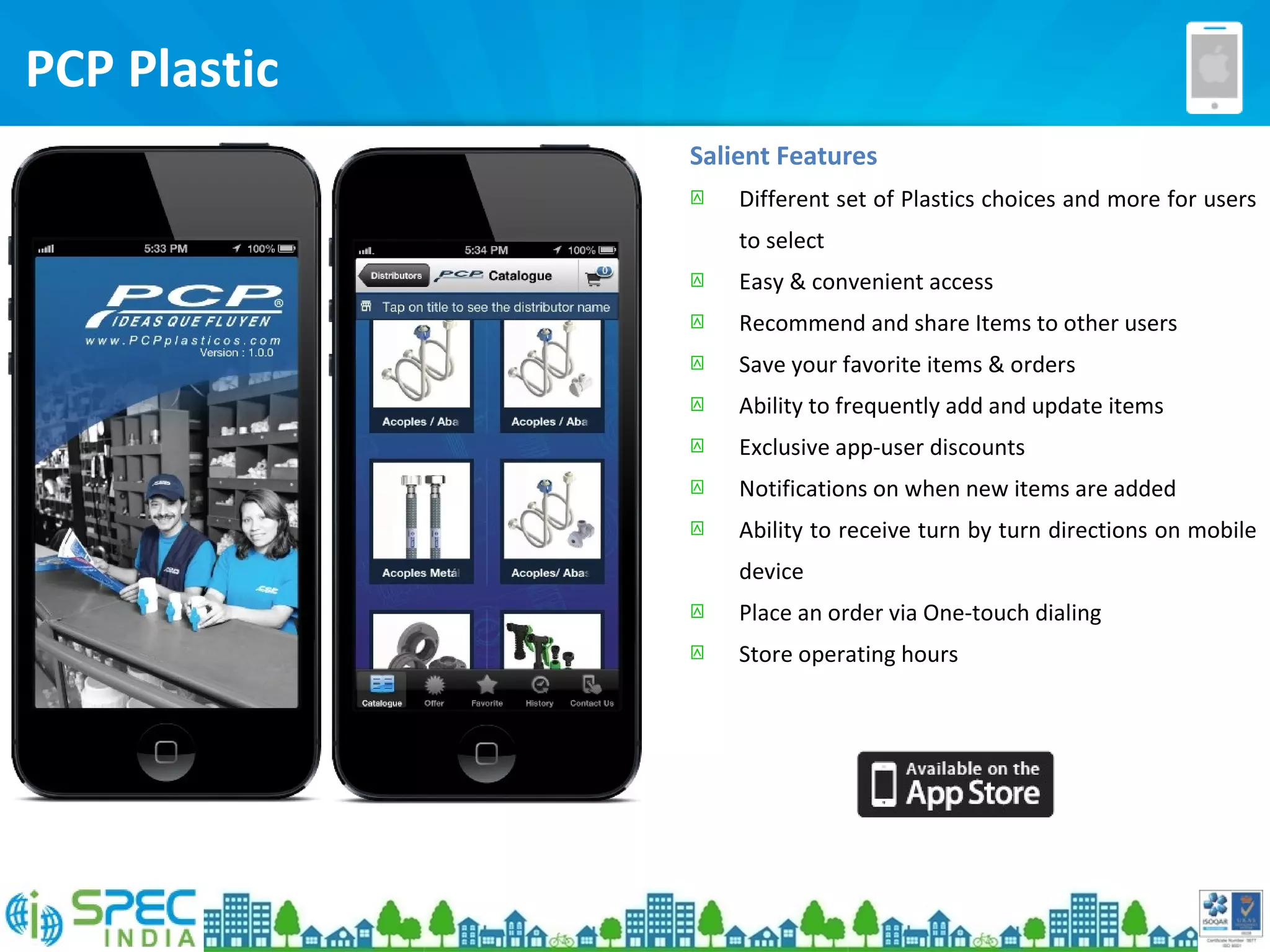 Salient Features
 Different set of Plastics choices and more for users
to select
 Easy & convenient access
 Recommend and share Items to other users
 Save your favorite items & orders
 Ability to frequently add and update items
 Exclusive app-user discounts
 Notifications on when new items are added
 Ability to receive turn by turn directions on mobile
device
 Place an order via One-touch dialing
 Store operating hours
PCP Plastic
 