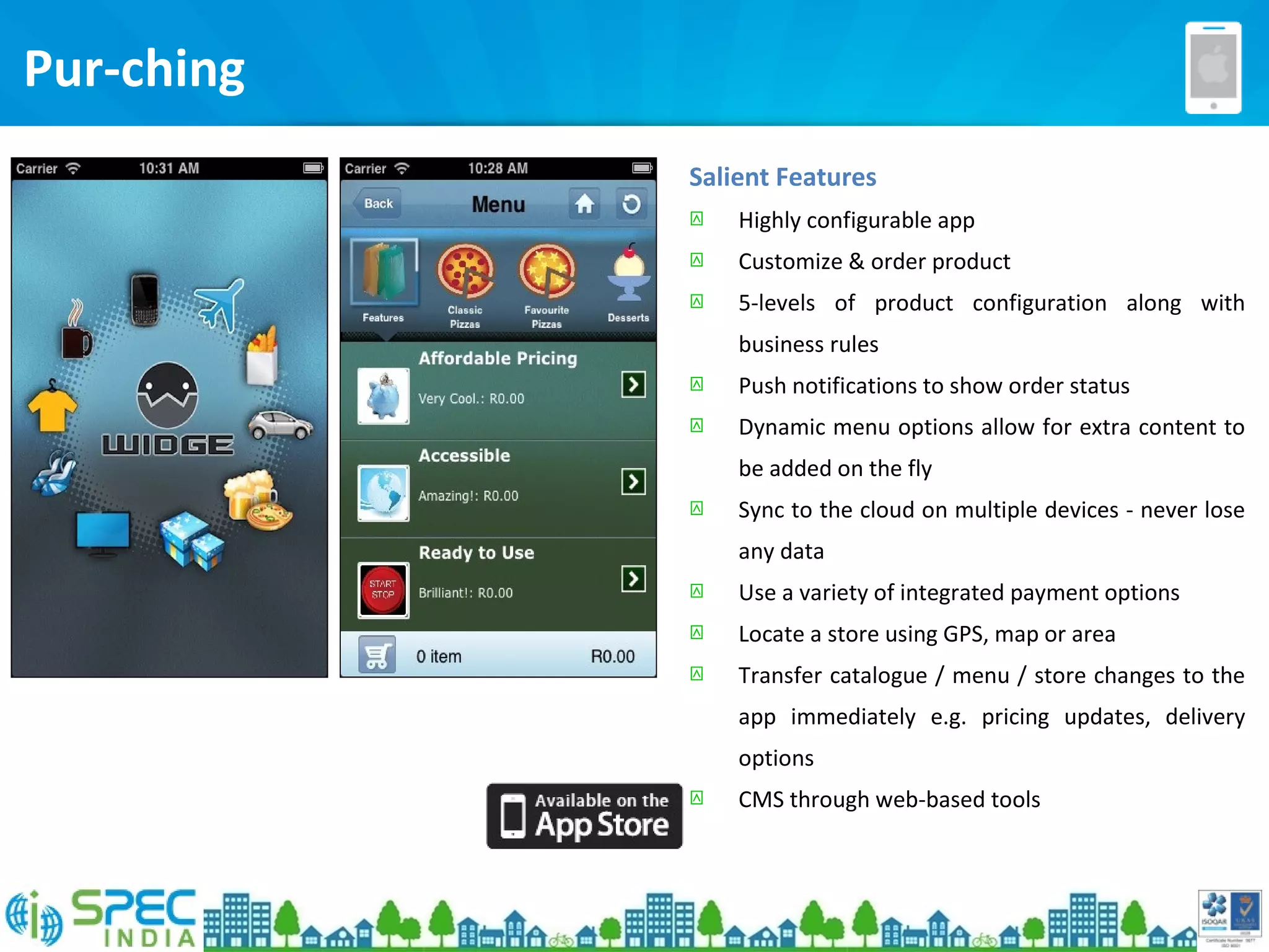 Salient Features
 Highly configurable app
 Customize & order product
 5-levels of product configuration along with
business rules
 Push notifications to show order status
 Dynamic menu options allow for extra content to
be added on the fly
 Sync to the cloud on multiple devices - never lose
any data
 Use a variety of integrated payment options
 Locate a store using GPS, map or area
 Transfer catalogue / menu / store changes to the
app immediately e.g. pricing updates, delivery
options
 CMS through web-based tools
Pur-ching
 