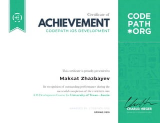 Certificate of
ACHIEVEMENT
AWARDED BY CODEPATH.ORG
This certificate is proudly presented to
In recognition of outstanding performance during the
successful completion of the CODEPATH.ORG
DEAN OF CODEPATH.ORG
CHARLIE HIEGER
CODEPATH iOS DEVELOPMENT
iOS Development Course for University of Texas - Austin
SPRING 2019
Maksat Zhazbayev
 