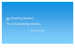 B2 (Building Builder) 
The Total Building Solution 
Sean McDonald 
 