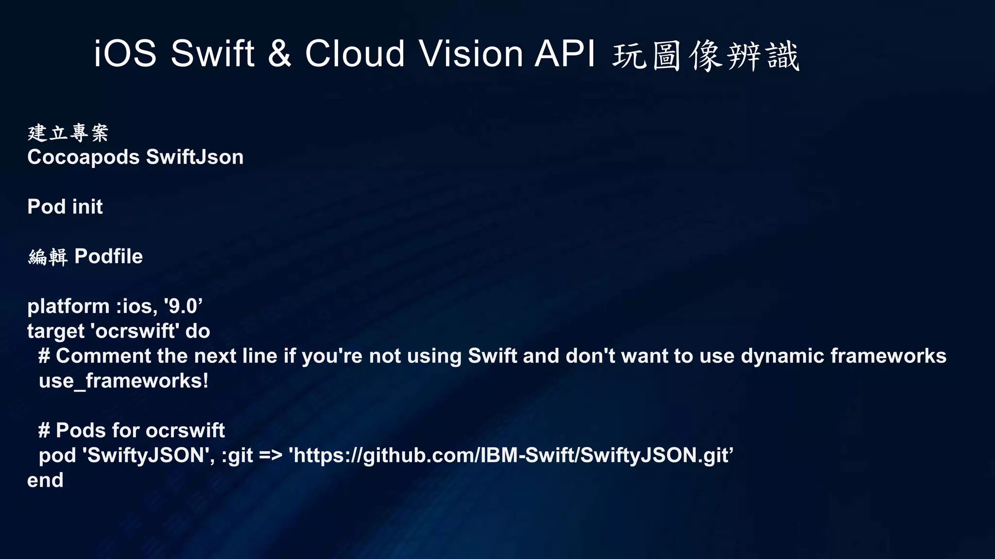 建立專案
Cocoapods SwiftJson
Pod init
編輯 Podfile
platform :ios, '9.0’
target 'ocrswift' do
# Comment the next line if you're not using Swift and don't want to use dynamic frameworks
use_frameworks!
# Pods for ocrswift
pod 'SwiftyJSON', :git => 'https://github.com/IBM-Swift/SwiftyJSON.git’
end
iOS Swift & Cloud Vision API 玩圖像辨識
 