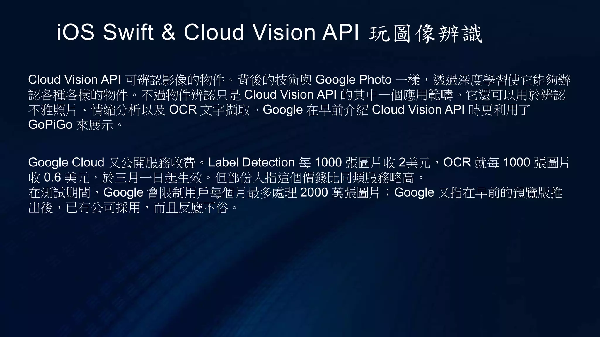 Cloud Vision API 可辨認影像的物件。背後的技術與 Google Photo 一樣，透過深度學習使它能夠辦
認各種各樣的物件。不過物件辨認只是 Cloud Vision API 的其中一個應用範疇。它還可以用於辨認
不雅照片、情縮分析以及 OCR 文字擷取。Google 在早前介紹 Cloud Vision API 時更利用了
GoPiGo 來展示。
iOS Swift & Cloud Vision API 玩圖像辨識
Google Cloud 又公開服務收費。Label Detection 每 1000 張圖片收 2美元，OCR 就每 1000 張圖片
收 0.6 美元，於三月一日起生效。但部份人指這個價錢比同類服務略高。
在測試期間，Google 會限制用戶每個月最多處理 2000 萬張圖片；Google 又指在早前的預覽版推
出後，已有公司採用，而且反應不俗。
 