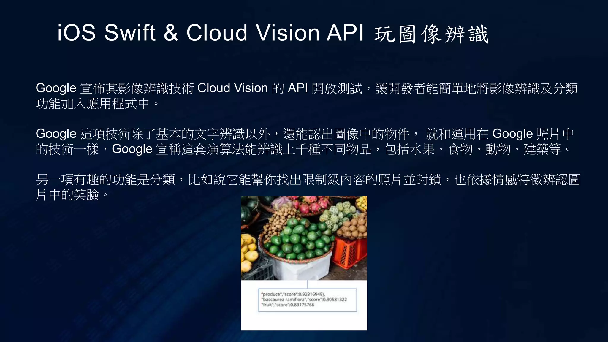 Google 宣佈其影像辨識技術 Cloud Vision 的 API 開放測試，讓開發者能簡單地將影像辨識及分類
功能加入應用程式中。
Google 這項技術除了基本的文字辨識以外，還能認出圖像中的物件， 就和運用在 Google 照片中
的技術一樣，Google 宣稱這套演算法能辨識上千種不同物品，包括水果、食物、動物、建築等。
另一項有趣的功能是分類，比如說它能幫你找出限制級內容的照片並封鎖，也依據情感特徵辨認圖
片中的笑臉。
iOS Swift & Cloud Vision API 玩圖像辨識
 