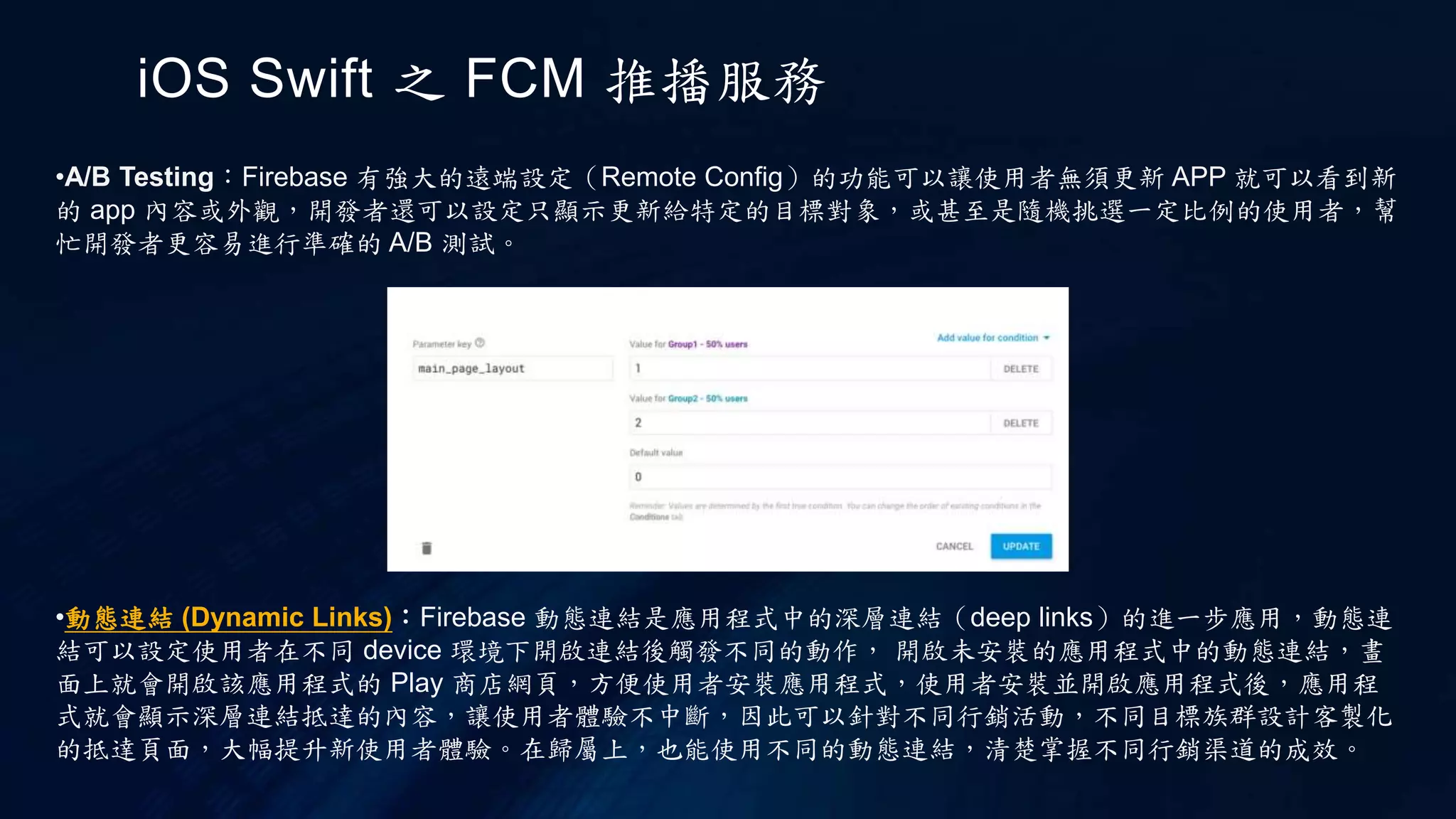 iOS Swift 之 FCM 推播服務
•A/B Testing：Firebase 有強大的遠端設定（Remote Config）的功能可以讓使用者無須更新 APP 就可以看到新
的 app 內容或外觀，開發者還可以設定只顯示更新給特定的目標對象，或甚至是隨機挑選一定比例的使用者，幫
忙開發者更容易進行準確的 A/B 測試。
•動態連結 (Dynamic Links)：Firebase 動態連結是應用程式中的深層連結（deep links）的進一步應用，動態連
結可以設定使用者在不同 device 環境下開啟連結後觸發不同的動作， 開啟未安裝的應用程式中的動態連結，畫
面上就會開啟該應用程式的 Play 商店網頁，方便使用者安裝應用程式，使用者安裝並開啟應用程式後，應用程
式就會顯示深層連結抵達的內容，讓使用者體驗不中斷，因此可以針對不同行銷活動，不同目標族群設計客製化
的抵達頁面，大幅提升新使用者體驗。在歸屬上，也能使用不同的動態連結，清楚掌握不同行銷渠道的成效。
 