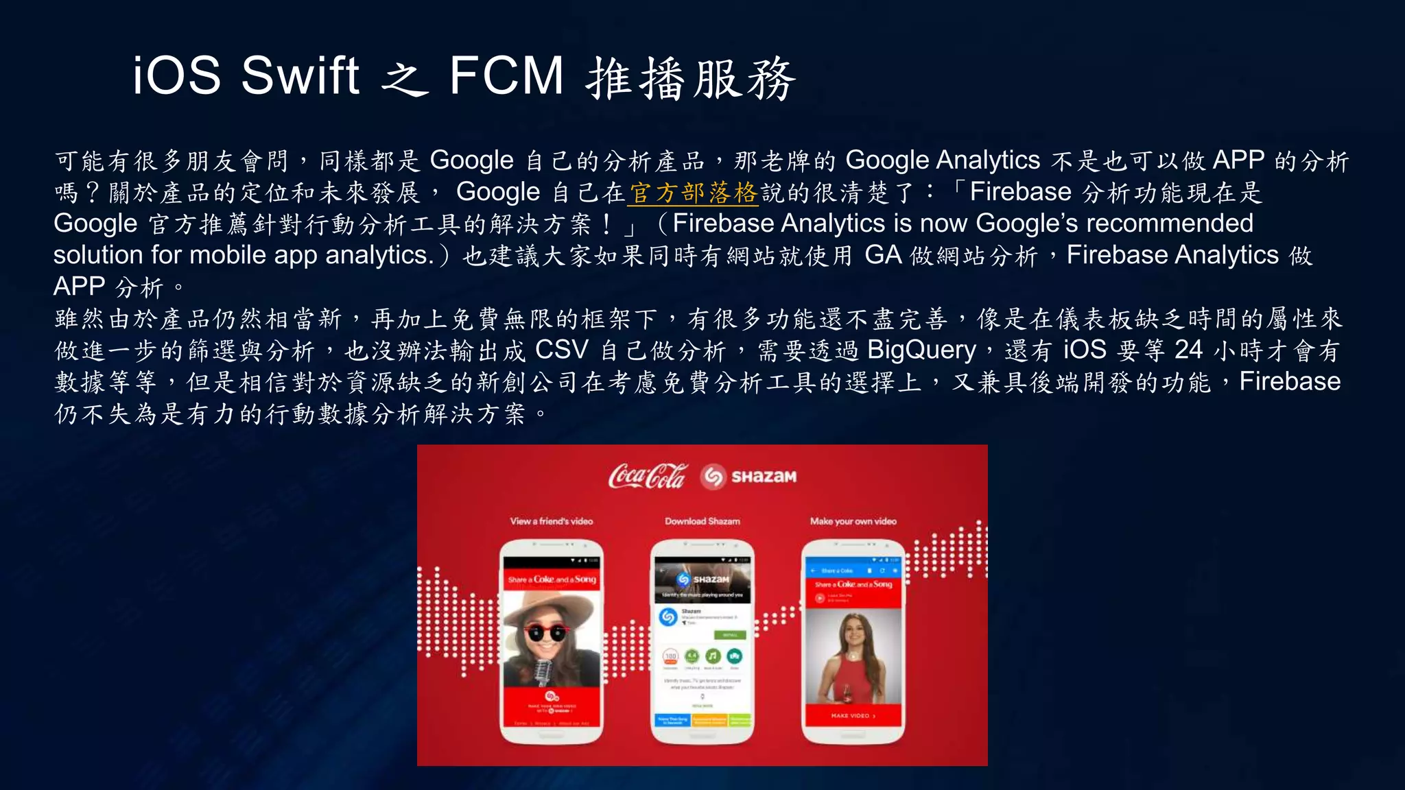 iOS Swift 之 FCM 推播服務
可能有很多朋友會問，同樣都是 Google 自己的分析產品，那老牌的 Google Analytics 不是也可以做 APP 的分析
嗎？關於產品的定位和未來發展， Google 自己在官方部落格說的很清楚了：「Firebase 分析功能現在是
Google 官方推薦針對行動分析工具的解決方案！」（Firebase Analytics is now Google’s recommended
solution for mobile app analytics.）也建議大家如果同時有網站就使用 GA 做網站分析，Firebase Analytics 做
APP 分析。
雖然由於產品仍然相當新，再加上免費無限的框架下，有很多功能還不盡完善，像是在儀表板缺乏時間的屬性來
做進一步的篩選與分析，也沒辦法輸出成 CSV 自己做分析，需要透過 BigQuery，還有 iOS 要等 24 小時才會有
數據等等，但是相信對於資源缺乏的新創公司在考慮免費分析工具的選擇上，又兼具後端開發的功能，Firebase
仍不失為是有力的行動數據分析解決方案。
 
