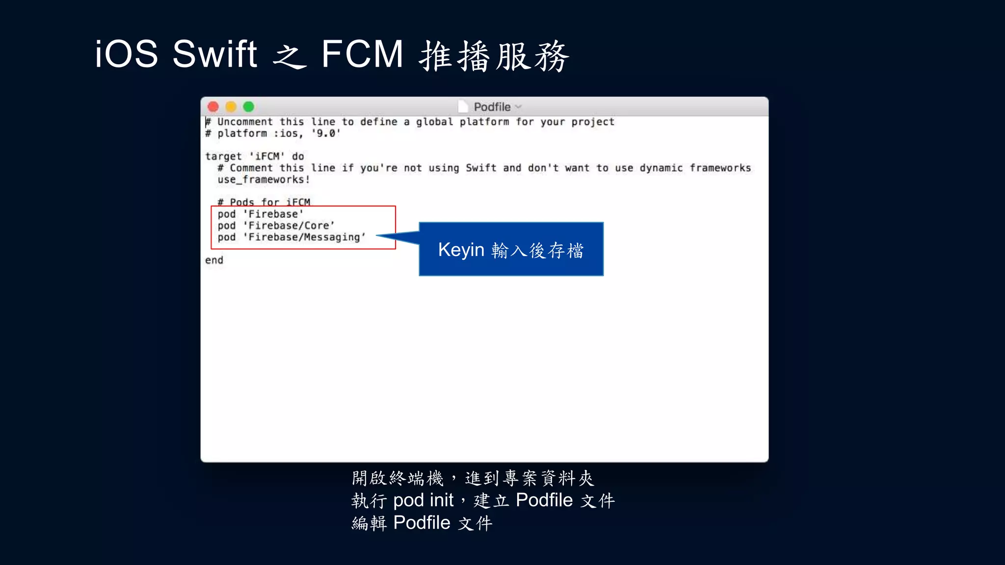 iOS Swift 之 FCM 推播服務
開啟終端機，進到專案資料夾
執行 pod init，建立 Podfile 文件
編輯 Podfile 文件
Keyin 輸入後存檔
 