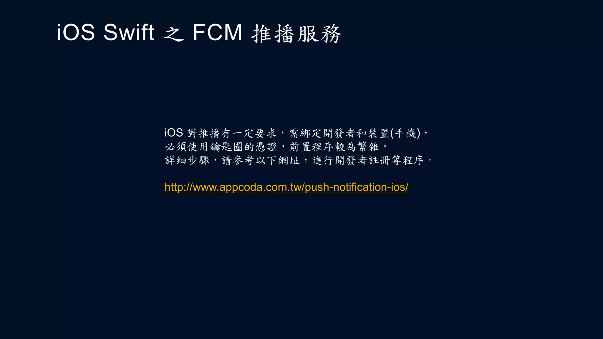 iOS Swift 之 FCM 推播服務
iOS 對推播有一定要求，需綁定開發者和裝置(手機)，
必須使用鑰匙圈的憑證，前置程序較為繁雜，
詳細步驟，請參考以下網址，進行開發者註冊等程序。
http://www.appcoda.com.tw/push-notification-ios/
 