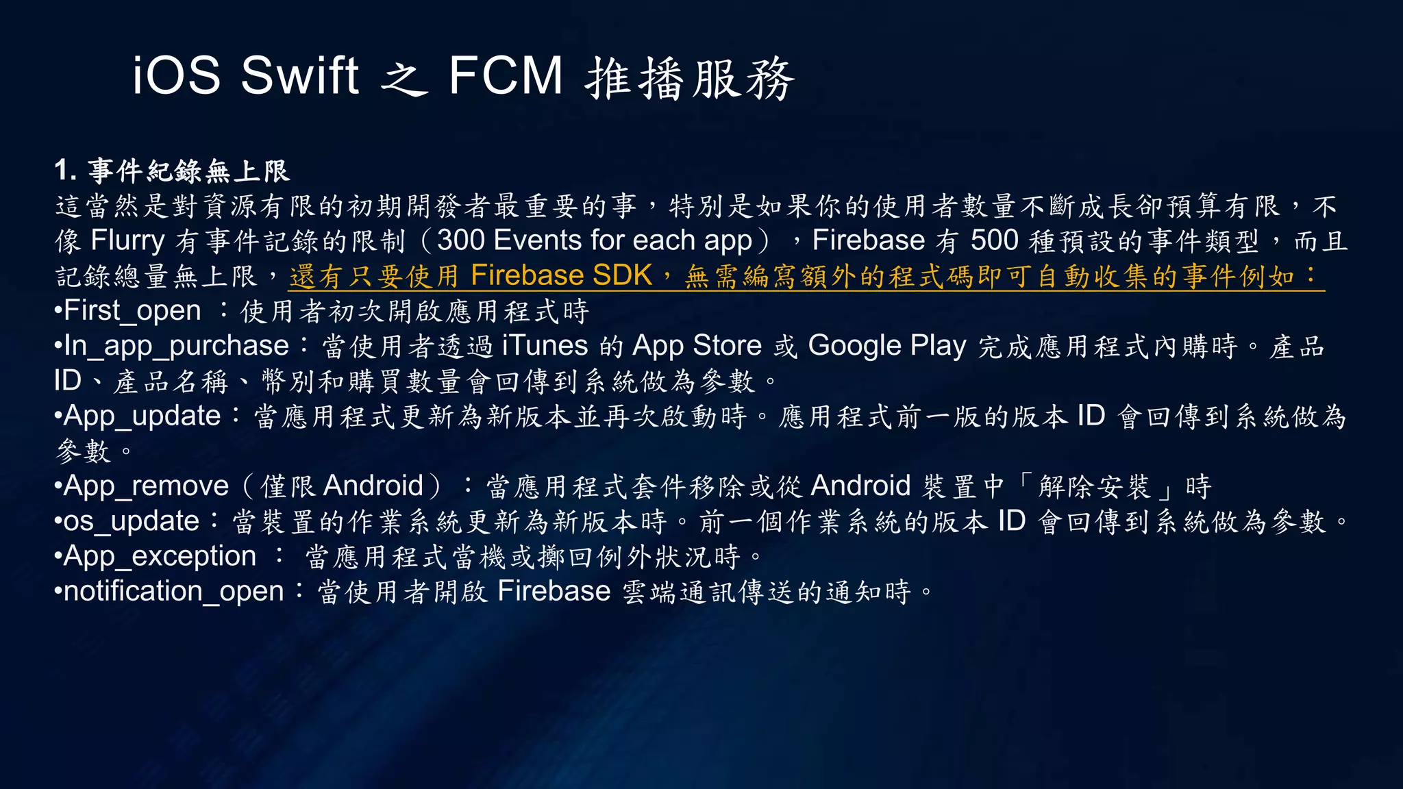 iOS Swift 之 FCM 推播服務
1. 事件紀錄無上限
這當然是對資源有限的初期開發者最重要的事，特別是如果你的使用者數量不斷成長卻預算有限，不
像 Flurry 有事件記錄的限制（300 Events for each app），Firebase 有 500 種預設的事件類型，而且
記錄總量無上限，還有只要使用 Firebase SDK，無需編寫額外的程式碼即可自動收集的事件例如：
•First_open ：使用者初次開啟應用程式時
•In_app_purchase：當使用者透過 iTunes 的 App Store 或 Google Play 完成應用程式內購時。產品
ID、產品名稱、幣別和購買數量會回傳到系統做為參數。
•App_update：當應用程式更新為新版本並再次啟動時。應用程式前一版的版本 ID 會回傳到系統做為
參數。
•App_remove（僅限 Android）：當應用程式套件移除或從 Android 裝置中「解除安裝」時
•os_update：當裝置的作業系統更新為新版本時。前一個作業系統的版本 ID 會回傳到系統做為參數。
•App_exception ： 當應用程式當機或擲回例外狀況時。
•notification_open：當使用者開啟 Firebase 雲端通訊傳送的通知時。
 