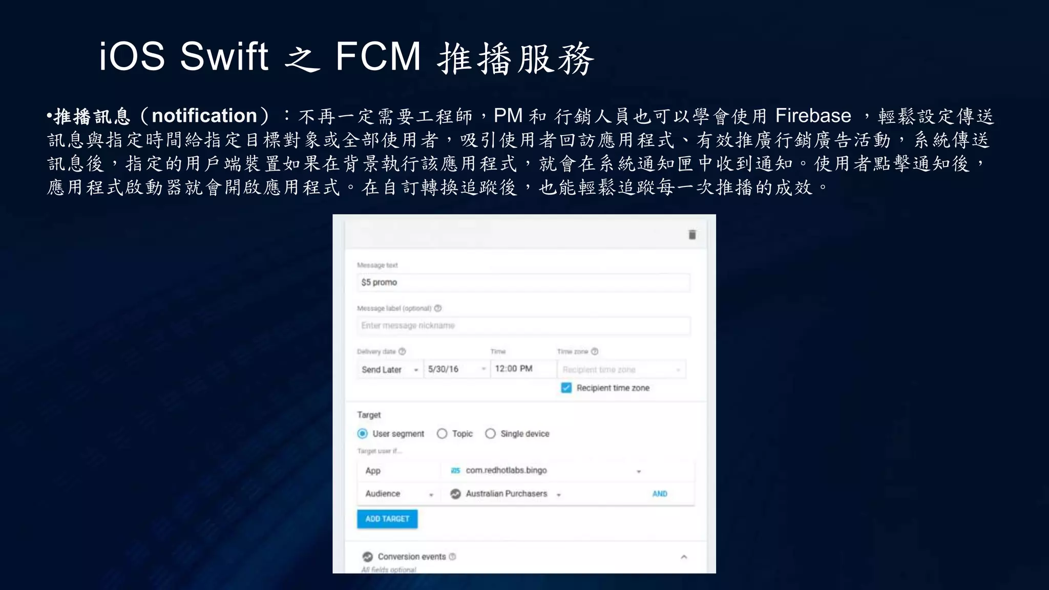 iOS Swift 之 FCM 推播服務
•推播訊息（notification）：不再一定需要工程師，PM 和 行銷人員也可以學會使用 Firebase ，輕鬆設定傳送
訊息與指定時間給指定目標對象或全部使用者，吸引使用者回訪應用程式、有效推廣行銷廣告活動，系統傳送
訊息後，指定的用戶端裝置如果在背景執行該應用程式，就會在系統通知匣中收到通知。使用者點擊通知後，
應用程式啟動器就會開啟應用程式。在自訂轉換追蹤後，也能輕鬆追蹤每一次推播的成效。
 