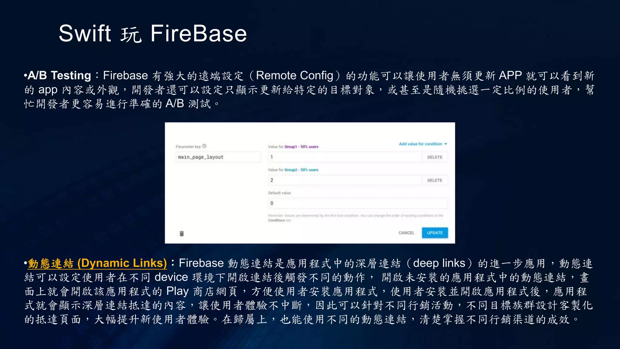 Swift 玩 FireBase
•A/B Testing：Firebase 有強大的遠端設定（Remote Config）的功能可以讓使用者無須更新 APP 就可以看到新
的 app 內容或外觀，開發者還可以設定只顯示更新給特定的目標對象，或甚至是隨機挑選一定比例的使用者，幫
忙開發者更容易進行準確的 A/B 測試。
•動態連結 (Dynamic Links)：Firebase 動態連結是應用程式中的深層連結（deep links）的進一步應用，動態連
結可以設定使用者在不同 device 環境下開啟連結後觸發不同的動作， 開啟未安裝的應用程式中的動態連結，畫
面上就會開啟該應用程式的 Play 商店網頁，方便使用者安裝應用程式，使用者安裝並開啟應用程式後，應用程
式就會顯示深層連結抵達的內容，讓使用者體驗不中斷，因此可以針對不同行銷活動，不同目標族群設計客製化
的抵達頁面，大幅提升新使用者體驗。在歸屬上，也能使用不同的動態連結，清楚掌握不同行銷渠道的成效。
 