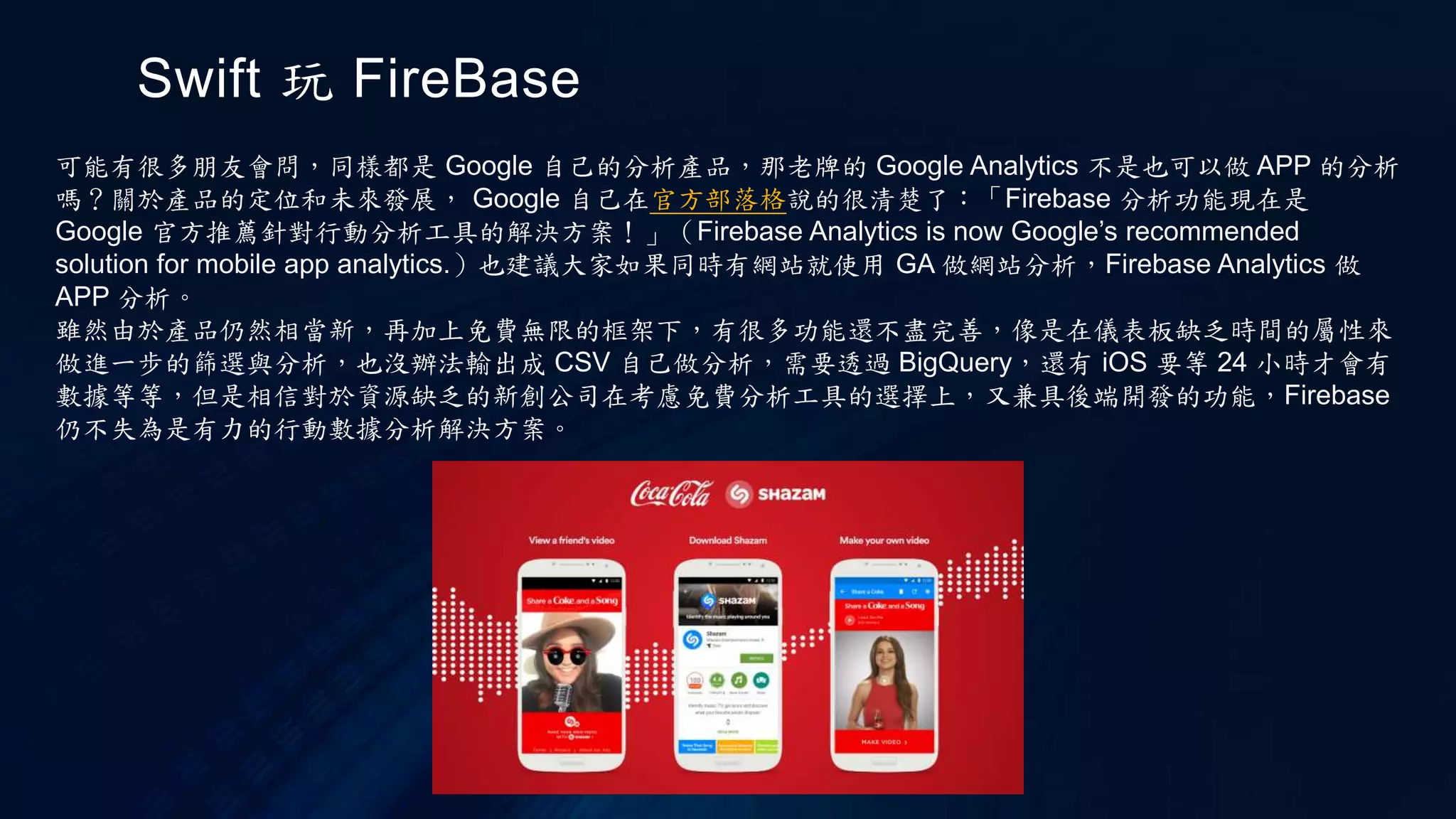 Swift 玩 FireBase
可能有很多朋友會問，同樣都是 Google 自己的分析產品，那老牌的 Google Analytics 不是也可以做 APP 的分析
嗎？關於產品的定位和未來發展， Google 自己在官方部落格說的很清楚了：「Firebase 分析功能現在是
Google 官方推薦針對行動分析工具的解決方案！」（Firebase Analytics is now Google’s recommended
solution for mobile app analytics.）也建議大家如果同時有網站就使用 GA 做網站分析，Firebase Analytics 做
APP 分析。
雖然由於產品仍然相當新，再加上免費無限的框架下，有很多功能還不盡完善，像是在儀表板缺乏時間的屬性來
做進一步的篩選與分析，也沒辦法輸出成 CSV 自己做分析，需要透過 BigQuery，還有 iOS 要等 24 小時才會有
數據等等，但是相信對於資源缺乏的新創公司在考慮免費分析工具的選擇上，又兼具後端開發的功能，Firebase
仍不失為是有力的行動數據分析解決方案。
 