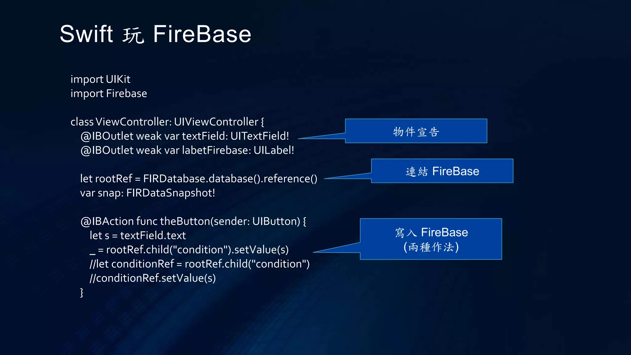 import UIKit
import Firebase
classViewController: UIViewController {
@IBOutlet weak var textField: UITextField!
@IBOutlet weak var labetFirebase: UILabel!
let rootRef = FIRDatabase.database().reference()
var snap: FIRDataSnapshot!
@IBAction func theButton(sender: UIButton) {
let s = textField.text
_ = rootRef.child("condition").setValue(s)
//let conditionRef = rootRef.child("condition")
//conditionRef.setValue(s)
}
Swift 玩 FireBase
寫入 FireBase
(兩種作法)
連結 FireBase
物件宣告
 