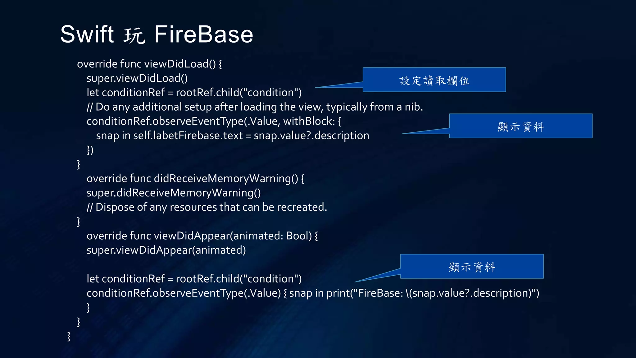 override func viewDidLoad() {
super.viewDidLoad()
let conditionRef = rootRef.child("condition")
// Do any additional setup after loading the view, typically from a nib.
conditionRef.observeEventType(.Value, withBlock: {
snap in self.labetFirebase.text = snap.value?.description
})
}
override func didReceiveMemoryWarning() {
super.didReceiveMemoryWarning()
// Dispose of any resources that can be recreated.
}
override func viewDidAppear(animated: Bool) {
super.viewDidAppear(animated)
let conditionRef = rootRef.child("condition")
conditionRef.observeEventType(.Value) { snap in print("FireBase: (snap.value?.description)")
}
}
}
Swift 玩 FireBase
設定讀取欄位
顯示資料
顯示資料
 