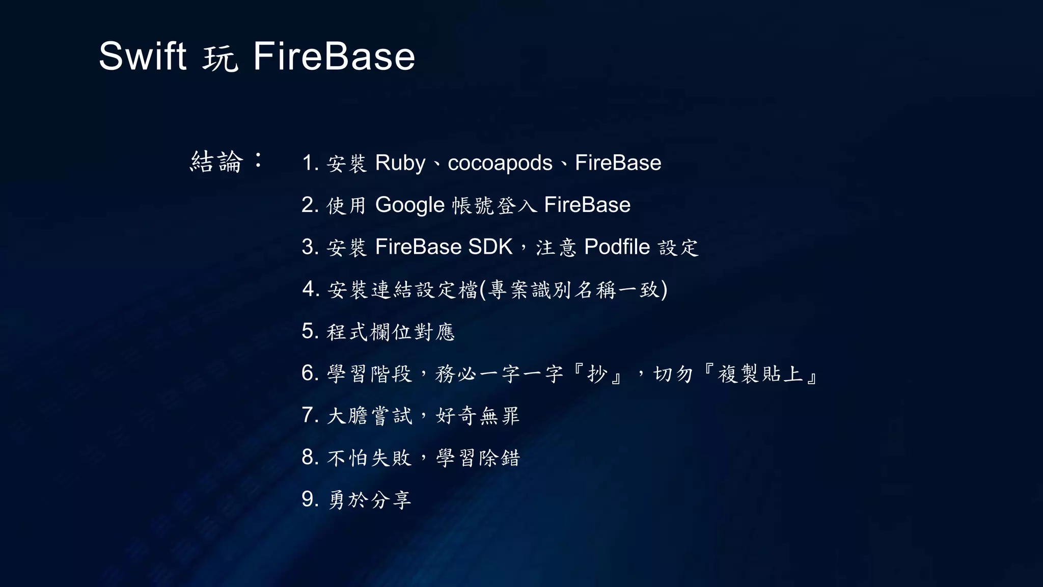 結論： 1. 安裝 Ruby、cocoapods、FireBase
2. 使用 Google 帳號登入 FireBase
3. 安裝 FireBase SDK，注意 Podfile 設定
6. 學習階段，務必一字一字『抄』，切勿『複製貼上』
7. 大膽嘗試，好奇無罪
8. 不怕失敗，學習除錯
9. 勇於分享
4. 安裝連結設定檔(專案識別名稱一致)
5. 程式欄位對應
Swift 玩 FireBase
 