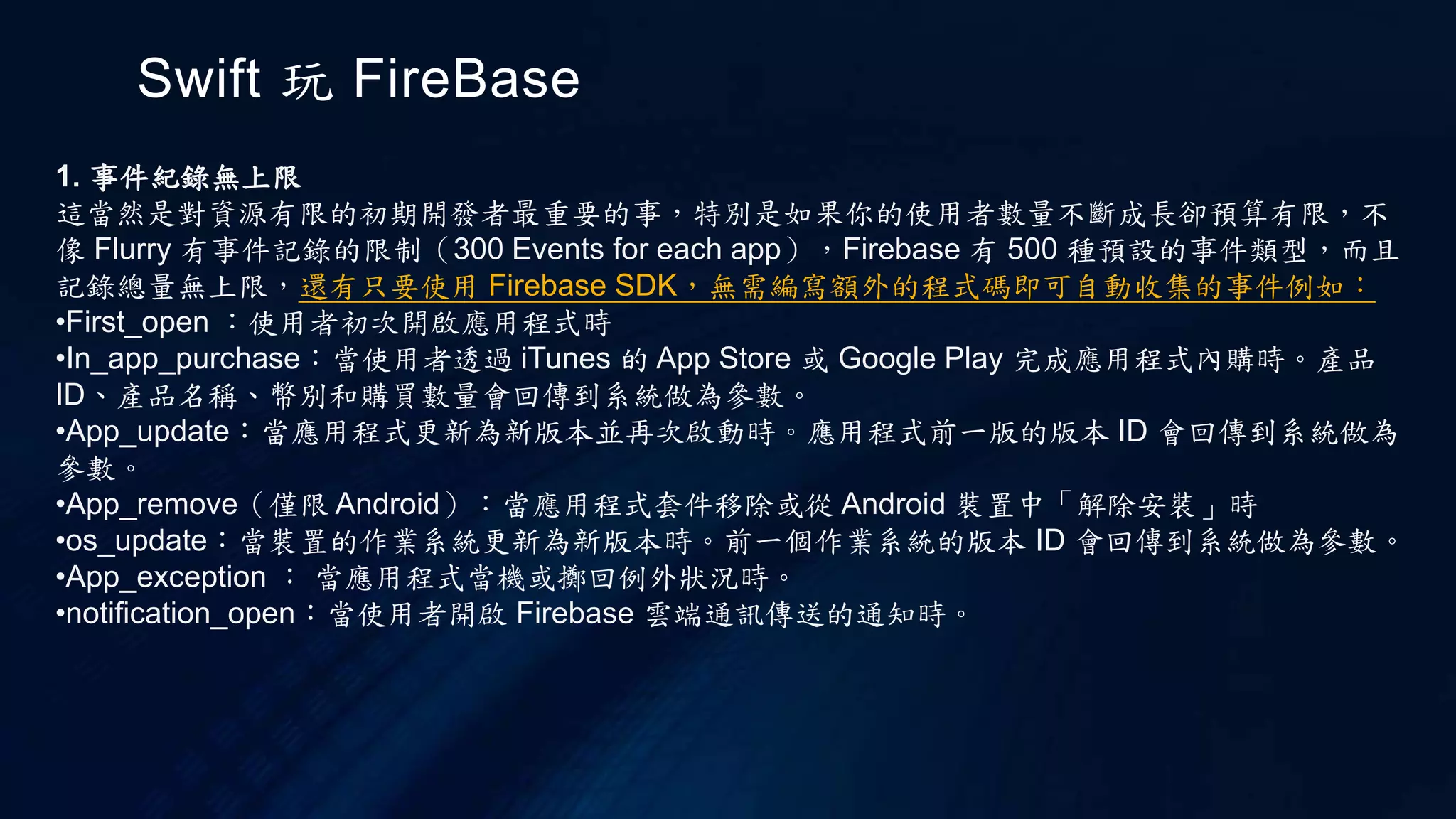 Swift 玩 FireBase
1. 事件紀錄無上限
這當然是對資源有限的初期開發者最重要的事，特別是如果你的使用者數量不斷成長卻預算有限，不
像 Flurry 有事件記錄的限制（300 Events for each app），Firebase 有 500 種預設的事件類型，而且
記錄總量無上限，還有只要使用 Firebase SDK，無需編寫額外的程式碼即可自動收集的事件例如：
•First_open ：使用者初次開啟應用程式時
•In_app_purchase：當使用者透過 iTunes 的 App Store 或 Google Play 完成應用程式內購時。產品
ID、產品名稱、幣別和購買數量會回傳到系統做為參數。
•App_update：當應用程式更新為新版本並再次啟動時。應用程式前一版的版本 ID 會回傳到系統做為
參數。
•App_remove（僅限 Android）：當應用程式套件移除或從 Android 裝置中「解除安裝」時
•os_update：當裝置的作業系統更新為新版本時。前一個作業系統的版本 ID 會回傳到系統做為參數。
•App_exception ： 當應用程式當機或擲回例外狀況時。
•notification_open：當使用者開啟 Firebase 雲端通訊傳送的通知時。
 