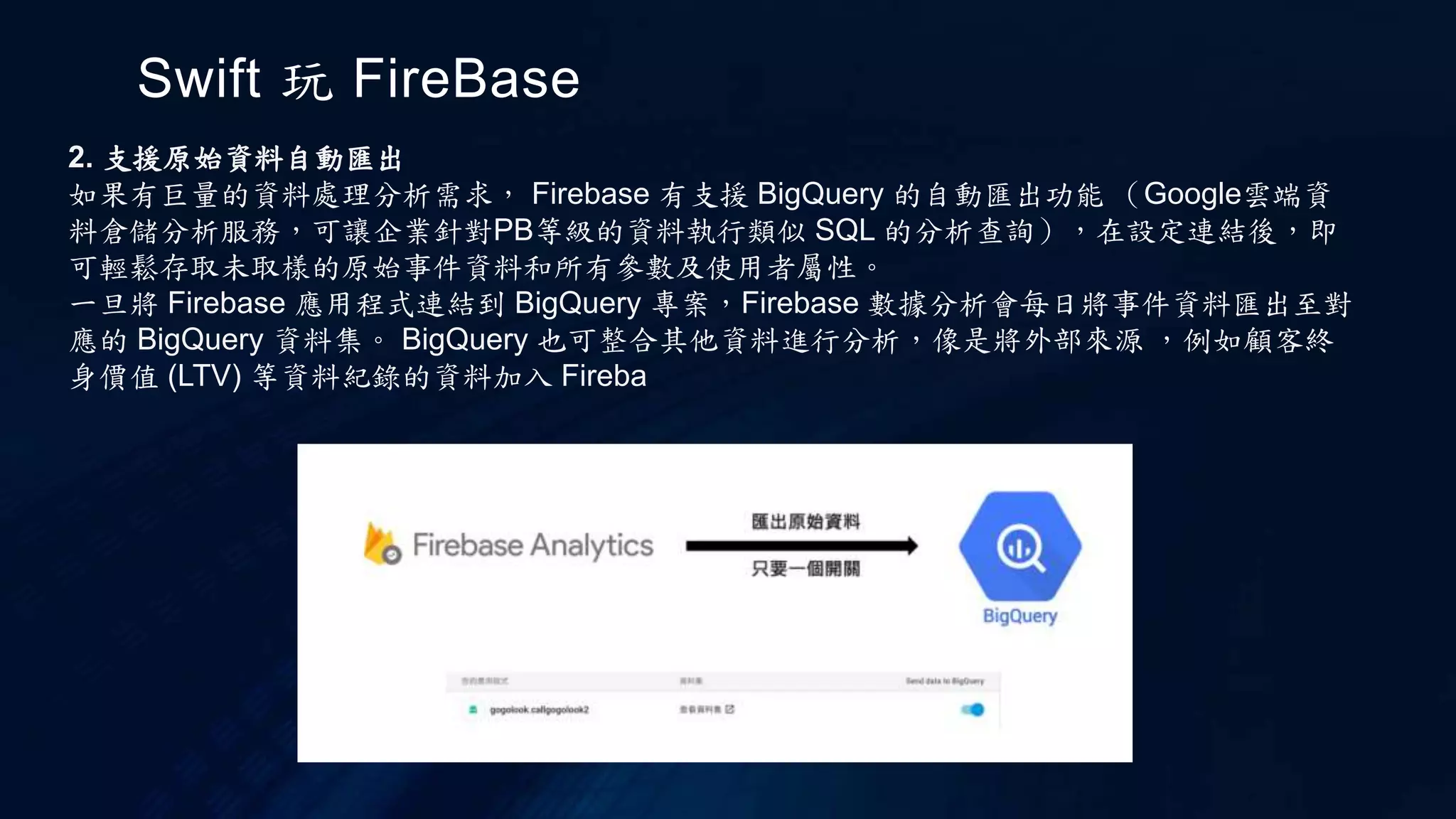 Swift 玩 FireBase
2. 支援原始資料自動匯出
如果有巨量的資料處理分析需求， Firebase 有支援 BigQuery 的自動匯出功能 （Google雲端資
料倉儲分析服務，可讓企業針對PB等級的資料執行類似 SQL 的分析查詢），在設定連結後，即
可輕鬆存取未取樣的原始事件資料和所有參數及使用者屬性。
一旦將 Firebase 應用程式連結到 BigQuery 專案，Firebase 數據分析會每日將事件資料匯出至對
應的 BigQuery 資料集。 BigQuery 也可整合其他資料進行分析，像是將外部來源 ，例如顧客終
身價值 (LTV) 等資料紀錄的資料加入 Fireba
 