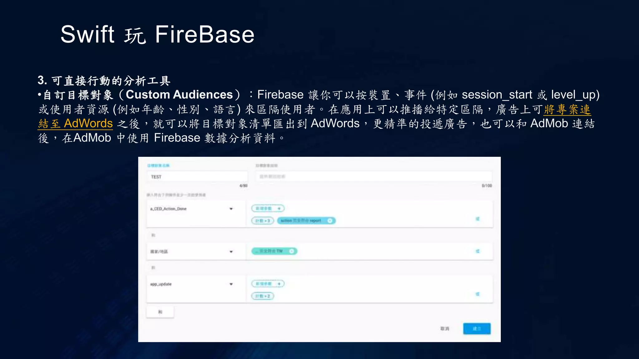 Swift 玩 FireBase
3. 可直接行動的分析工具
•自訂目標對象（Custom Audiences）：Firebase 讓你可以按裝置、事件 (例如 session_start 或 level_up)
或使用者資源 (例如年齡、性別、語言) 來區隔使用者。在應用上可以推播給特定區隔，廣告上可將專案連
結至 AdWords 之後，就可以將目標對象清單匯出到 AdWords，更精準的投遞廣告，也可以和 AdMob 連結
後，在AdMob 中使用 Firebase 數據分析資料。
 