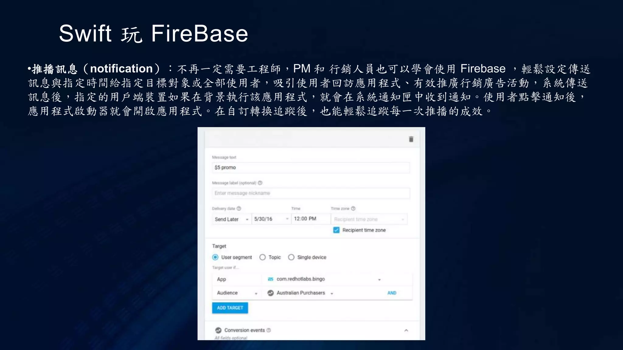 Swift 玩 FireBase
•推播訊息（notification）：不再一定需要工程師，PM 和 行銷人員也可以學會使用 Firebase ，輕鬆設定傳送
訊息與指定時間給指定目標對象或全部使用者，吸引使用者回訪應用程式、有效推廣行銷廣告活動，系統傳送
訊息後，指定的用戶端裝置如果在背景執行該應用程式，就會在系統通知匣中收到通知。使用者點擊通知後，
應用程式啟動器就會開啟應用程式。在自訂轉換追蹤後，也能輕鬆追蹤每一次推播的成效。
 